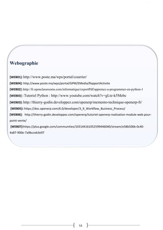 53
Webographie
[WEB01]: http://www.poste.ma/wps/portal/courrier/
[WEB04]: http://www.poste.ma/wps/portal/GPM/EMedia/RapportActivite
[WEB02] :http://fr.openclassrooms.com/informatique/exportPdf/apprenez-a-programmer-en-python-1
[WEB03] : Tutoriel Python : http://www.youtube.com/watch?v=gLte-k5Mebc
[WEB03]: http://thierry-godin.developpez.com/openerp/memento-technique-openerp-fr/
[WEB05]: https://doc.openerp.com/6.0/developer/3_9_Workflow_Business_Process/
[WEB06]: http://thierry-godin.developpez.com/openerp/tutoriel-openerp-realisation-module-web-pour-
point-vente/
[WEB07]:https://plus.google.com/communities/103144161052599446040/stream/e58b506b-0c40-
4a87-900e-7a9bcceb3e97
 