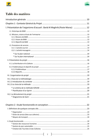 7
Table des matières
Introduction générale ....................................................................................................... 10
Chapitre 1 : Contexte Général du Projet ............................................................................ 11
I. Présentation de l’organisme d’accueil : Barid Al Maghrib (Poste Maroc) ...................... 12
I.1. Historique de BAM .........................................................................................................................................12
I.2. Missions, visions et buts de l’entreprise ........................................................................................................13
I.2.1. Missions de BAM.....................................................................................................................................13
I.2.2. Visions de BAM .......................................................................................................................................13
I.2.3. Objectifs de BAM ...................................................................................................................................13
I.3. Prestations de services ...................................................................................................................................14
I.3.1 L’activité courrier ....................................................................................................................................14
I.3.2 L’activité messagerie ...............................................................................................................................14
* Sur le plan national .....................................................................................................................14
* Sur le plan international .............................................................................................................14
II. Présentation du projet ...........................................................................................................................16
II.1. La Distribution et la Collecte .........................................................................................................................16
II.2. Problématique et objectifs du projet ............................................................................................................17
II.2.1 Problématique ........................................................................................................................................17
II.2.2 Objectifs...................................................................................................................................................18
III. L’organisation du projet .......................................................................................................................19
III.1. Choix de la méthodologie...................................................................................................................19
III.1.1-Introduction du contexte ................................................................................................................19
III.1.2-Le choix de la méthode : .................................................................................................................19
* Le schéma de la méthode SCRUM ..................................................................................................20
* Planification d’un Sprint .................................................................................................................20
III.2. Le déroulement du projet ..................................................................................................................21
* Diagramme de Gant : .....................................................................................................................21
Chapitre 2 : Etude fonctionnelle et conception.................................................................. 22
I. Définitions de quelques concepts clés ....................................................................................................23
* Organisation .................................................................................................................................................23
* Ordre de service (liées aux collectes)............................................................................................................23
* Moyens de transport.....................................................................................................................................24
II. Etude fonctionnelle...............................................................................................................................................24
* Gestion des ressources humaines ................................................................................................................24
* Gestion du parc automobile..........................................................................................................................25
* Création des Tournées et des Collectes .....................................................................................................25
 