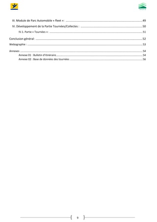 9
III. Module de Parc Automobile « fleet »: .................................................................................................49
IV. Développement de la Partie Tournées/Collectes : ..............................................................................50
IV.1. Partie « Tournées »: ................................................................................................................................51
Conclusion général: .......................................................................................................................................52
Webographie : ..............................................................................................................................................................53
Annexes ........................................................................................................................................................................54
Annexe 01 : Bulletin d’itinéraire.......................................................................................................................54
Annexe 02 : Base de données des tournées ....................................................................................................56
 