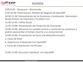 AGENDA
9:00-9:30 – Desayuno – Bienvenida
9:30-10:30: Presentación: Modelo de Negocio de OpenERP
10:30-11:30: Demostración de las funciones y localización (Serviciales:
Ready Partner de Colombia y TeraData S.A.)
11:30-11:45: Coffee Break
11:45-13:00: Presentación del Programa de Asociación
13:00-14:00: Almuerzo (La comida correrá a cuenta de los asistentes y
podrán aprovechar el tiempo muerto a su conveniencia)
14:00-15:00: Presentación de Socio (TeraData/Serviciales):
a. Casos de Éxito
b. Experiencia Trabajando Con OpenERP
c. Curso de Capacitación Certificado

15:00-17:00: Discusión individual con OpenERP


 Nom du fichier – à compléter   Management Presentation
 