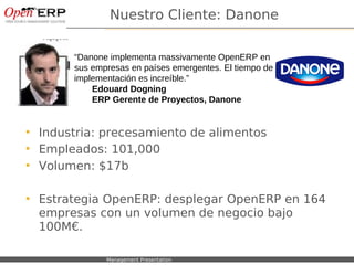 Nuestro Cliente: Danone

                   “Danone implementa massivamente OpenERP en
                   sus empresas en países emergentes. El tiempo de
                   implementación es increíble.”
                       Edouard Dogning
                       ERP Gerente de Proyectos, Danone


    Industria: precesamiento de alimentos
    Empleados: 101,000
    Volumen: $17b

    Estrategia OpenERP: desplegar OpenERP en 164
     empresas con un volumen de negocio bajo
     100M€.

Nom du fichier – à compléter   Management Presentation
 