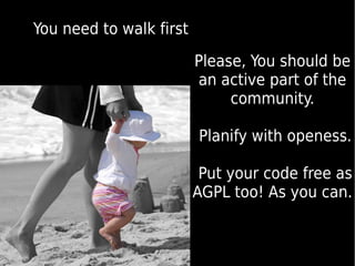 You need to walk first

                         Please, You should be
                         an active part of the
                              community.

                         Planify with openess.

                          Put your code free as
                         AGPL too! As you can.
 