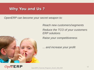 Why You and Us ?

OpenERP can become your secret weapon to:

                               Reach new customers/segments
                               Reduce the TCO of your customers
                               ERP solutions
                               Raise your competitiveness


                               ... and increase your profit




                                                              12
                   OpenERP_Channel_Program_Zone1_EN_EUR
 