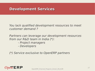 Development Services



You lack qualified development resources to meet
customer demand ?

Partners can leverage our development resources
from our R&D team in India (*):
      - Project managers
      - Developers

(*) Service exclusive to OpenERP partners



                                                      17
               OpenERP_Channel_Program_Zone1_EN_EUR
 