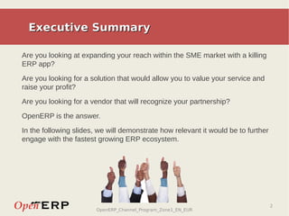 Executive Summary

Are you looking at expanding your reach within the SME market with a killing
ERP app?
Are you looking for a solution that would allow you to value your service and
raise your profit?

Are you looking for a vendor that will recognize your partnership?

OpenERP is the answer.

In the following slides, we will demonstrate how relevant it would be to further
engage with the fastest growing ERP ecosystem.




                                                                                   2
                        OpenERP_Channel_Program_Zone1_EN_EUR
 