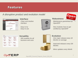 Features

A disruptive product and evolution model                                         Open
                                                                                   SOURC
                Interface                                      Robustness                E

                 Clean and intuitive                           Maintenance guaranteed by
                 interface                                     OpenERP

                 Easy to try                                   New modules have to get
                 Easy to use                                   certified by OpenERP



               Versatility                                 Evolution
                 500 modules for all                           One major release every 18
                 business and uses                             Months on average

                                                               Improved releases every 5/6
                                                               Months

                                                               Minor updates every Month


                                                                                            7
                        OpenERP_Channel_Program_Zone1_EN_EUR
 