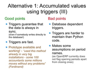 Alternative 1: Accumulated values
          using triggers (III)
Good points                              Bad points
  Triggers guarantee that                  Database dependent
  the data is always in                    triggers.
  sync.
  (even if somebody writes directly to     Triggers are harder to
  the database!)                           maintain than Python
  Triggers are fast.                       code.

  Prototype available and                  Makes some
  working! - “used this method             assumptions on period
  already in very big                      names.
  installations - some 100                 (as OpenERP currently does
                                           not flag opening periods apart
  accountants some millions
                                           from closing ones)
  moves without any problems”
  (Ferdinand)
 