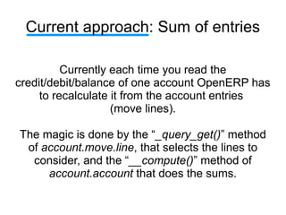 Current approach: Sum of entries

          Currently each time you read the
credit/debit/balance of one account OpenERP has
     to recalculate it from the account entries
                    (move lines).

The magic is done by the “_query_get()” method
 of account.move.line, that selects the lines to
  consider, and the “__compute()” method of
     account.account that does the sums.
 