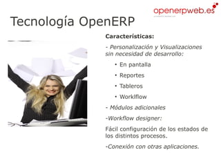 Tecnología OpenERP
             Características:
             - Personalización y Visualizaciones
             sin necesidad de desarrollo:
                ●
                    En pantalla
                ●
                    Reportes
                ●
                    Tableros
                ●
                    Worklflow
             - Módulos adicionales
             -Workflow designer:
             Fácil configuración de los estados de
             los distintos procesos.
             -Conexión con otras aplicaciones.
 