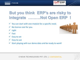 But you think ERP’s are risky to
integrate ………Not Open ERP !
   You can start with one module for a specific need.
   No licence cost for you.
   Light
   Fast
   Easy to set
   Easy to use
   Start playing with our demo data and be ready to work!
 
