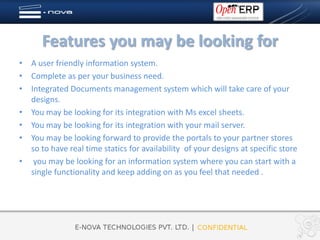 Features you may be looking for
• A user friendly information system.
• Complete as per your business need.
• Integrated Documents management system which will take care of your
  designs.
• You may be looking for its integration with Ms excel sheets.
• You may be looking for its integration with your mail server.
• You may be looking forward to provide the portals to your partner stores
  so to have real time statics for availability of your designs at specific store
• you may be looking for an information system where you can start with a
  single functionality and keep adding on as you feel that needed .
 