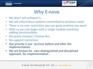 Why E-nova
•   We don’t sell software's.
•   We sell information systems committed to business need.
•   There is no user restriction you can grow anytime you want.
•   With us you can begin with a single module and keep
    adding functionalities .
•   No yearly renewal / license fee.
•   No support restriction.
•   Our priority is our services before and after the
    implementation.
•   We are known for own distinguished and disciplined
    approach for implementation .
 