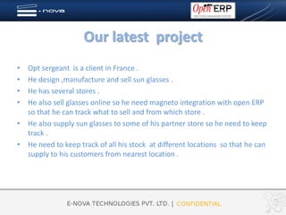 Our latest project
• Opt sergeant is a client in France .
• He design ,manufacture and sell sun glasses .
• He has several stores .
• He also sell glasses online so he need magneto integration with open ERP
  so that he can track what to sell and from which store .
• He also supply sun glasses to some of his partner store so he need to keep
  track .
• He need to keep track of all his stock at different locations so that he can
  supply to his customers from nearest location .
 