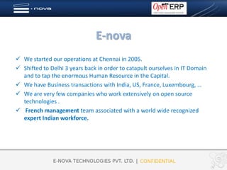 E-nova
 We started our operations at Chennai in 2005.
 Shifted to Delhi 3 years back in order to catapult ourselves in IT Domain
  and to tap the enormous Human Resource in the Capital.
 We have Business transactions with India, US, France, Luxembourg, …
 We are very few companies who work extensively on open source
  technologies .
 French management team associated with a world wide recognized
  expert Indian workforce.
 