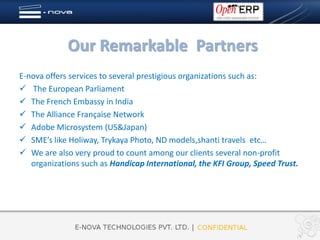 Our Remarkable Partners
E-nova offers services to several prestigious organizations such as:
 The European Parliament
 The French Embassy in India
 The Alliance Française Network
 Adobe Microsystem (US&Japan)
 SME’s like Holiway, Trykaya Photo, ND models,shanti travels etc…
 We are also very proud to count among our clients several non-profit
   organizations such as Handicap International, the KFI Group, Speed Trust.
 