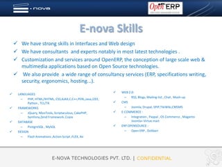 E-nova Skills
     We have strong skills in Interfaces and Web design
     We have consultants and experts notably in most latest technologies .
     Customization and services around OpenERP, the conception of large scale web &
      multimedia applications based on Open Source technologies.
     We also provide a wide range of consultancy services (ERP, specifications writing,
      security, ergonomics, hosting...).
                                                               WEB 2.0:
     LANGUAGES
                                                                  – RSS, Blogs, Mailing-list , Chat , Mash-up
        – PHP, HTML/XHTML, CSS,AJAX,C,C++,PERL,Java,J2EE,
            Python , TCL/TK                                    CMS
     FRAMEWORKS                                                  – Joomla, Drupal, SPIP,TikiWiki,CMSMS
        – JQuery, MooTools, Scriptaculous, CakePHP,            E-COMMERCE :
            Symfony,Zend Framework ,Copix                         – Integration , Paypal , OS Commerce , Maganto
     DATABASE                                                        Joomla+ Virtue mart
        – PostgreSQL , MySQL                                   ERP OPENSOURCE :
     DESIGN                                                      – Open ERP , Dolibarr
        – Flash Animations ,Action Script ,FLEX, Air
 