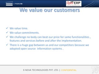 We value our customers

 We value time.
 We value commitments.
 We challenge no body can beat our price for same functionalities ,
  features and services before and after the implementation.
 There is a huge gap between us and our competitors because we
  adopted open source information systems .
 