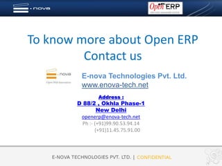 To know more about Open ERP
         Contact us
        E-nova Technologies Pvt. Ltd.
        www.enova-tech.net
               Address :
       D 88/2 , Okhla Phase-1
                New Delhi
        openerp@enova-tech.net
         Ph :- (+91)99.90.53.94.14
               (+91)11.45.75.91.00
 