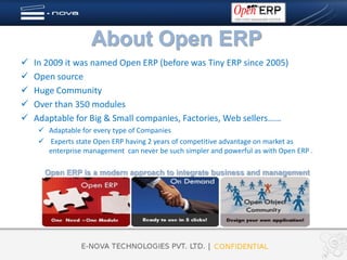 About Open ERP
   In 2009 it was named Open ERP (before was Tiny ERP since 2005)
   Open source
   Huge Community
   Over than 350 modules
   Adaptable for Big & Small companies, Factories, Web sellers……
      Adaptable for every type of Companies
      Experts state Open ERP having 2 years of competitive advantage on market as
       enterprise management can never be such simpler and powerful as with Open ERP .

      Open ERP is a modern approach to integrate business and management
 