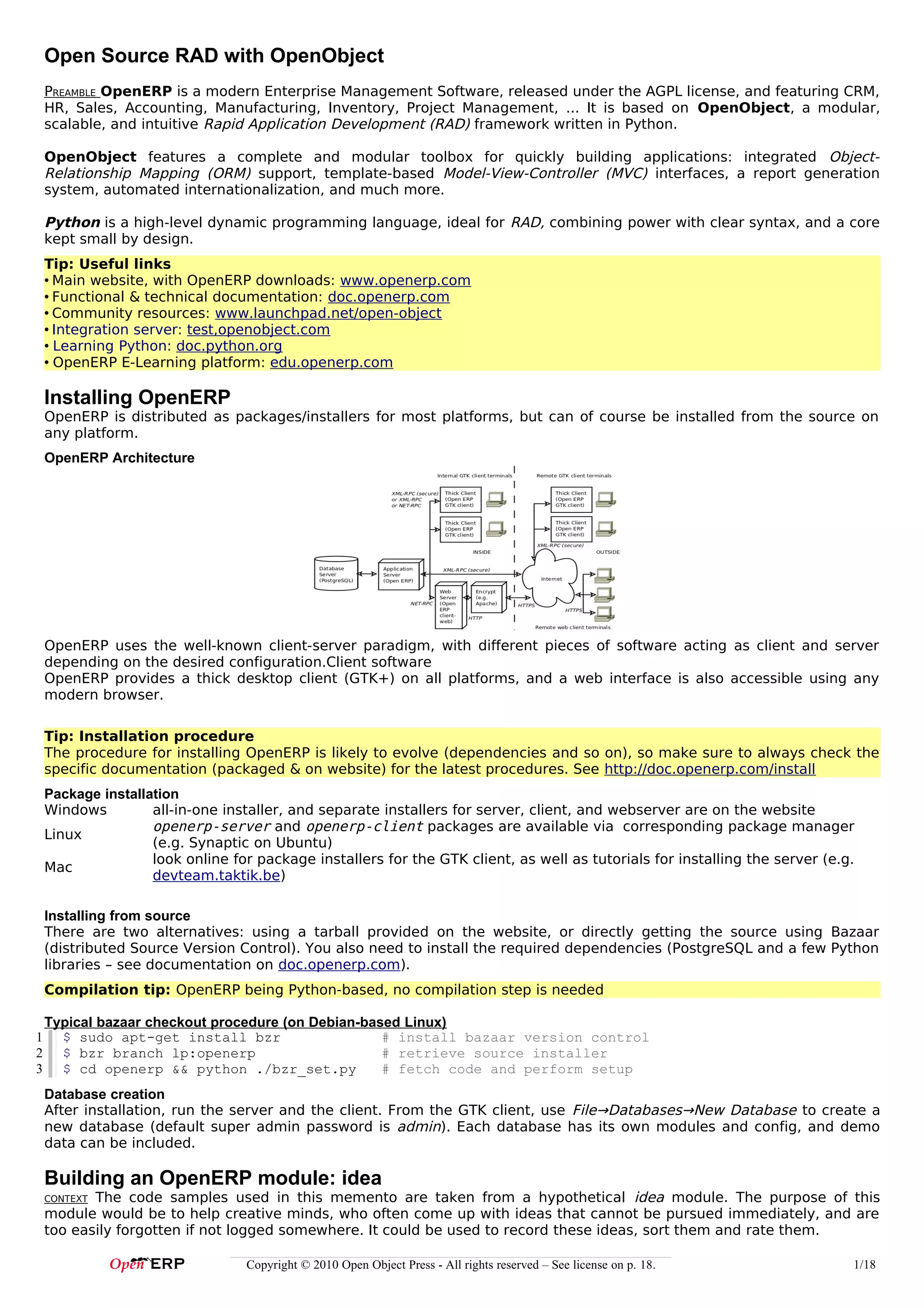 Open Source RAD with OpenObject
    PREAMBLE OpenERP is a modern Enterprise Management Software, released under the AGPL license, and featuring CRM,
    HR, Sales, Accounting, Manufacturing, Inventory, Project Management, ... It is based on OpenObject, a modular,
    scalable, and intuitive Rapid Application Development (RAD) framework written in Python.

    OpenObject features a complete and modular toolbox for quickly building applications: integrated Object-
    Relationship Mapping (ORM) support, template-based Model-View-Controller (MVC) interfaces, a report generation
    system, automated internationalization, and much more.

    Python is a high-level dynamic programming language, ideal for RAD, combining power with clear syntax, and a core
    kept small by design.
    Tip: Useful links
    • Main website, with OpenERP downloads: www.openerp.com
    • Functional & technical documentation: doc.openerp.com
    • Community resources: www.launchpad.net/open-object
    • Integration server: test,openobject.com
    • Learning Python: doc.python.org
    • OpenERP E-Learning platform: edu.openerp.com

    Installing OpenERP
    OpenERP is distributed as packages/installers for most platforms, but can of course be installed from the source on
    any platform.
    OpenERP Architecture




    OpenERP uses the well-known client-server paradigm, with different pieces of software acting as client and server
    depending on the desired configuration.Client software
    OpenERP provides a thick desktop client (GTK+) on all platforms, and a web interface is also accessible using any
    modern browser.

    Tip: Installation procedure
    The procedure for installing OpenERP is likely to evolve (dependencies and so on), so make sure to always check the
    specific documentation (packaged & on website) for the latest procedures. See http://doc.openerp.com/install
    Package installation
    Windows         all-in-one installer, and separate installers for server, client, and webserver are on the website
                    openerp-server and openerp-client packages are available via corresponding package manager
    Linux
                    (e.g. Synaptic on Ubuntu)
                    look online for package installers for the GTK client, as well as tutorials for installing the server (e.g.
    Mac
                    devteam.taktik.be)

    Installing from source
    There are two alternatives: using a tarball provided on the website, or directly getting the source using Bazaar
    (distributed Source Version Control). You also need to install the required dependencies (PostgreSQL and a few Python
    libraries – see documentation on doc.openerp.com).
    Compilation tip: OpenERP being Python-based, no compilation step is needed

    Typical bazaar checkout procedure (on Debian-based Linux)
1     $ sudo apt-get install bzr                    # install bazaar version control
2     $ bzr branch lp:openerp                       # retrieve source installer
3     $ cd openerp && python ./bzr_set.py           # fetch code and perform setup
    Database creation
    After installation, run the server and the client. From the GTK client, use File→Databases→New Database to create a
    new database (default super admin password is admin). Each database has its own modules and config, and demo
    data can be included.

    Building an OpenERP module: idea
    CONTEXTThe code samples used in this memento are taken from a hypothetical idea module. The purpose of this
    module would be to help creative minds, who often come up with ideas that cannot be pursued immediately, and are
    too easily forgotten if not logged somewhere. It could be used to record these ideas, sort them and rate them.

                                  Copyright © 2010 Open Object Press - All rights reserved – See license on p. 18.            1/18
 