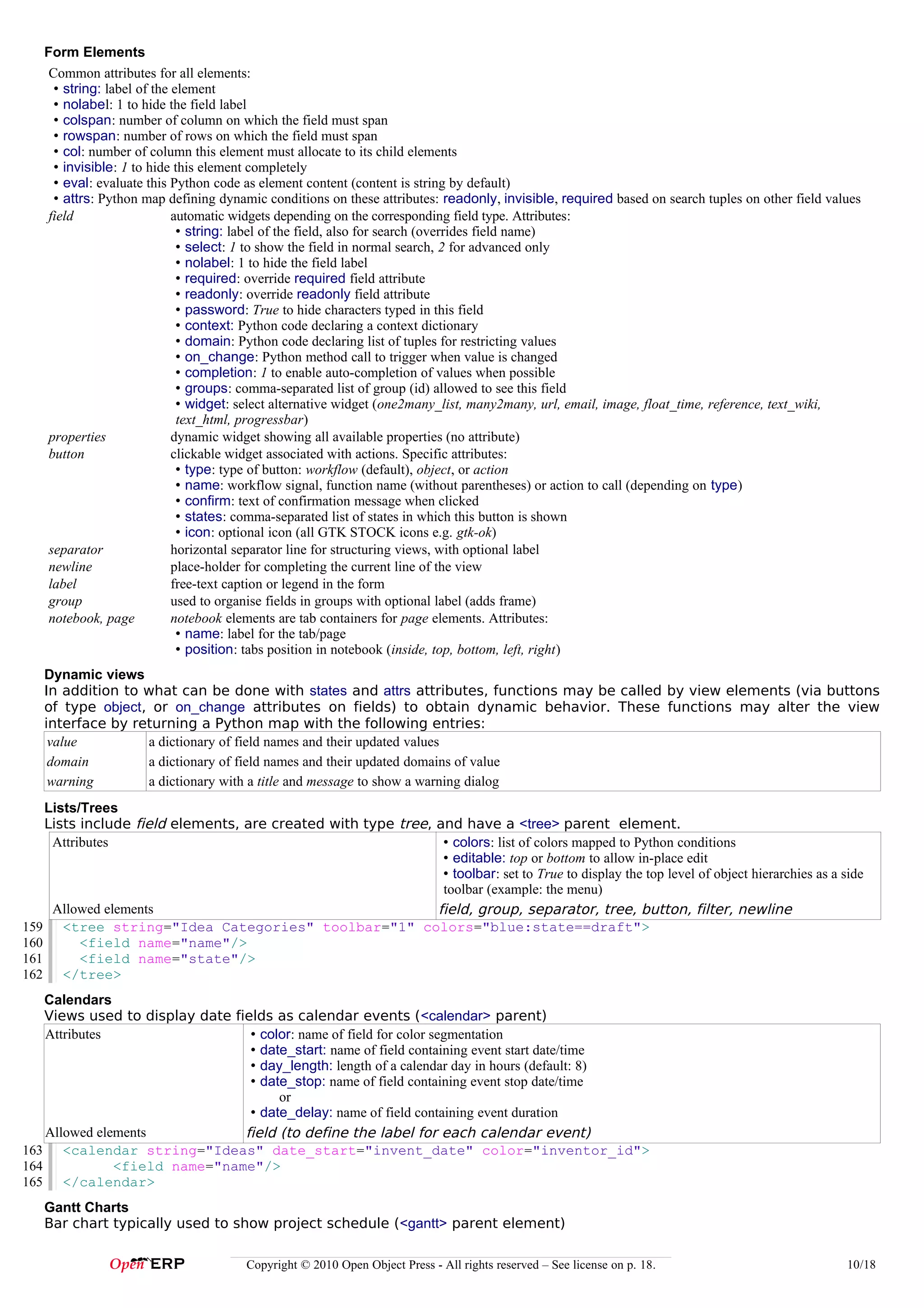 Form Elements
    Common attributes for all elements:
     • string: label of the element
     • nolabel: 1 to hide the field label
     • colspan: number of column on which the field must span
     • rowspan: number of rows on which the field must span
     • col: number of column this element must allocate to its child elements
     • invisible: 1 to hide this element completely
     • eval: evaluate this Python code as element content (content is string by default)
     • attrs: Python map defining dynamic conditions on these attributes: readonly, invisible, required based on search tuples on other field values
    field                   automatic widgets depending on the corresponding field type. Attributes:
                             • string: label of the field, also for search (overrides field name)
                             • select: 1 to show the field in normal search, 2 for advanced only
                             • nolabel: 1 to hide the field label
                             • required: override required field attribute
                             • readonly: override readonly field attribute
                             • password: True to hide characters typed in this field
                             • context: Python code declaring a context dictionary
                             • domain: Python code declaring list of tuples for restricting values
                             • on_change: Python method call to trigger when value is changed
                             • completion: 1 to enable auto-completion of values when possible
                             • groups: comma-separated list of group (id) allowed to see this field
                             • widget: select alternative widget (one2many_list, many2many, url, email, image, float_time, reference, text_wiki,
                             text_html, progressbar)
    properties              dynamic widget showing all available properties (no attribute)
    button                  clickable widget associated with actions. Specific attributes:
                             • type: type of button: workflow (default), object, or action
                             • name: workflow signal, function name (without parentheses) or action to call (depending on type)
                             • confirm: text of confirmation message when clicked
                             • states: comma-separated list of states in which this button is shown
                             • icon: optional icon (all GTK STOCK icons e.g. gtk-ok)
    separator               horizontal separator line for structuring views, with optional label
    newline                 place-holder for completing the current line of the view
    label                   free-text caption or legend in the form
    group                   used to organise fields in groups with optional label (adds frame)
    notebook, page          notebook elements are tab containers for page elements. Attributes:
                             • name: label for the tab/page
                             • position: tabs position in notebook (inside, top, bottom, left, right)
   Dynamic views
   In addition to what can be done with states and attrs attributes, functions may be called by view elements (via buttons
   of type object, or on_change attributes on fields) to obtain dynamic behavior. These functions may alter the view
   interface by returning a Python map with the following entries:
    value         a dictionary of field names and their updated values
    domain        a dictionary of field names and their updated domains of value
    warning       a dictionary with a title and message to show a warning dialog
    Lists/Trees
    Lists include field elements, are created with type tree, and have a <tree> parent element.
     Attributes                                                • colors: list of colors mapped to Python conditions
                                                               • editable: top or bottom to allow in-place edit
                                                               • toolbar: set to True to display the top level of object hierarchies as a side
                                                               toolbar (example: the menu)
     Allowed elements                                         field, group, separator, tree, button, filter, newline
159 <tree string="Idea Categories" toolbar="1" colors="blue:state==draft">
160       <field name="name"/>
161       <field name="state"/>
162 </tree>
    Calendars
    Views used to display date fields as calendar events (<calendar> parent)
    Attributes                    • color: name of field for color segmentation
                                  • date_start: name of field containing event start date/time
                                  • day_length: length of a calendar day in hours (default: 8)
                                  • date_stop: name of field containing event stop date/time
                                       or
                                  • date_delay: name of field containing event duration
    Allowed elements             field (to define the label for each calendar event)
163 <calendar string="Ideas" date_start="invent_date" color="inventor_id">
164            <field name="name"/>
165 </calendar>
   Gantt Charts
   Bar chart typically used to show project schedule (<gantt> parent element)

                                      Copyright © 2010 Open Object Press - All rights reserved – See license on p. 18.                           10/18
 