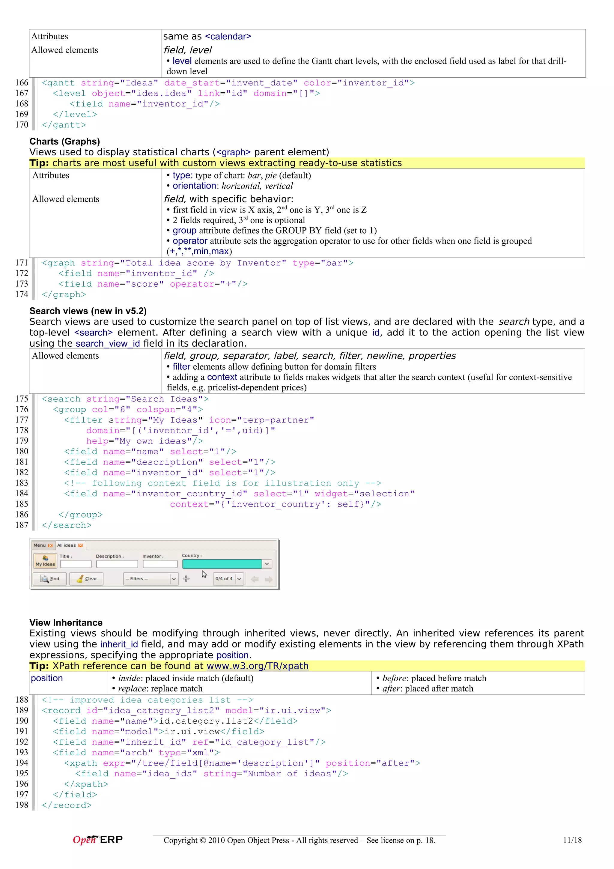 Attributes              same as <calendar>
      Allowed elements        field, level
                               • level elements are used to define the Gantt chart levels, with the enclosed field used as label for that drill-
                               down level
166     <gantt string="Ideas" date_start="invent_date" color="inventor_id">
167       <level object="idea.idea" link="id" domain="[]">
168          <field name="inventor_id"/>
169       </level>
170     </gantt>
    Charts (Graphs)
    Views used to display statistical charts (<graph> parent element)
    Tip: charts are most useful with custom views extracting ready-to-use statistics
    Attributes                     • type: type of chart: bar, pie (default)
                                   • orientation: horizontal, vertical
    Allowed elements              field, with specific behavior:
                                   • first field in view is X axis, 2nd one is Y, 3rd one is Z
                                   • 2 fields required, 3rd one is optional
                                   • group attribute defines the GROUP BY field (set to 1)
                                   • operator attribute sets the aggregation operator to use for other fields when one field is grouped
                                   (+,*,**,min,max)
171 <graph string="Total idea score by Inventor" type="bar">
172        <field name="inventor_id" />
173        <field name="score" operator="+"/>
174 </graph>
    Search views (new in v5.2)
    Search views are used to customize the search panel on top of list views, and are declared with the search type, and a
    top-level <search> element. After defining a search view with a unique id, add it to the action opening the list view
    using the search_view_id field in its declaration.
     Allowed elements             field, group, separator, label, search, filter, newline, properties
                                   • filter elements allow defining button for domain filters
                                   • adding a context attribute to fields makes widgets that alter the search context (useful for context-sensitive
                                   fields, e.g. pricelist-dependent prices)
175 <search string="Search Ideas">
176       <group col="6" colspan="4">
177         <filter string="My Ideas" icon="terp-partner"
178               domain="[('inventor_id','=',uid)]"
179               help="My own ideas"/>
180         <field name="name" select="1"/>
181         <field name="description" select="1"/>
182         <field name="inventor_id" select="1"/>
183         <!-- following context field is for illustration only -->
184         <field name="inventor_country_id" select="1" widget="selection"
185                                 context="{'inventor_country': self}"/>
186        </group>
187 </search>




    View Inheritance
    Existing views should be modifying through inherited views, never directly. An inherited view references its parent
    view using the inherit_id field, and may add or modify existing elements in the view by referencing them through XPath
    expressions, specifying the appropriate position.
    Tip: XPath reference can be found at www.w3.org/TR/xpath
    position          • inside: placed inside match (default)                   • before: placed before match
                      • replace: replace match                                  • after: placed after match
188 <!-- improved idea categories list -->
189 <record id="idea_category_list2" model="ir.ui.view">
190       <field name="name">id.category.list2</field>
191       <field name="model">ir.ui.view</field>
192       <field name="inherit_id" ref="id_category_list"/>
193       <field name="arch" type="xml">
194          <xpath expr="/tree/field[@name='description']" position="after">
195            <field name="idea_ids" string="Number of ideas"/>
196          </xpath>
197       </field>
198 </record>


                                       Copyright © 2010 Open Object Press - All rights reserved – See license on p. 18.                        11/18
 