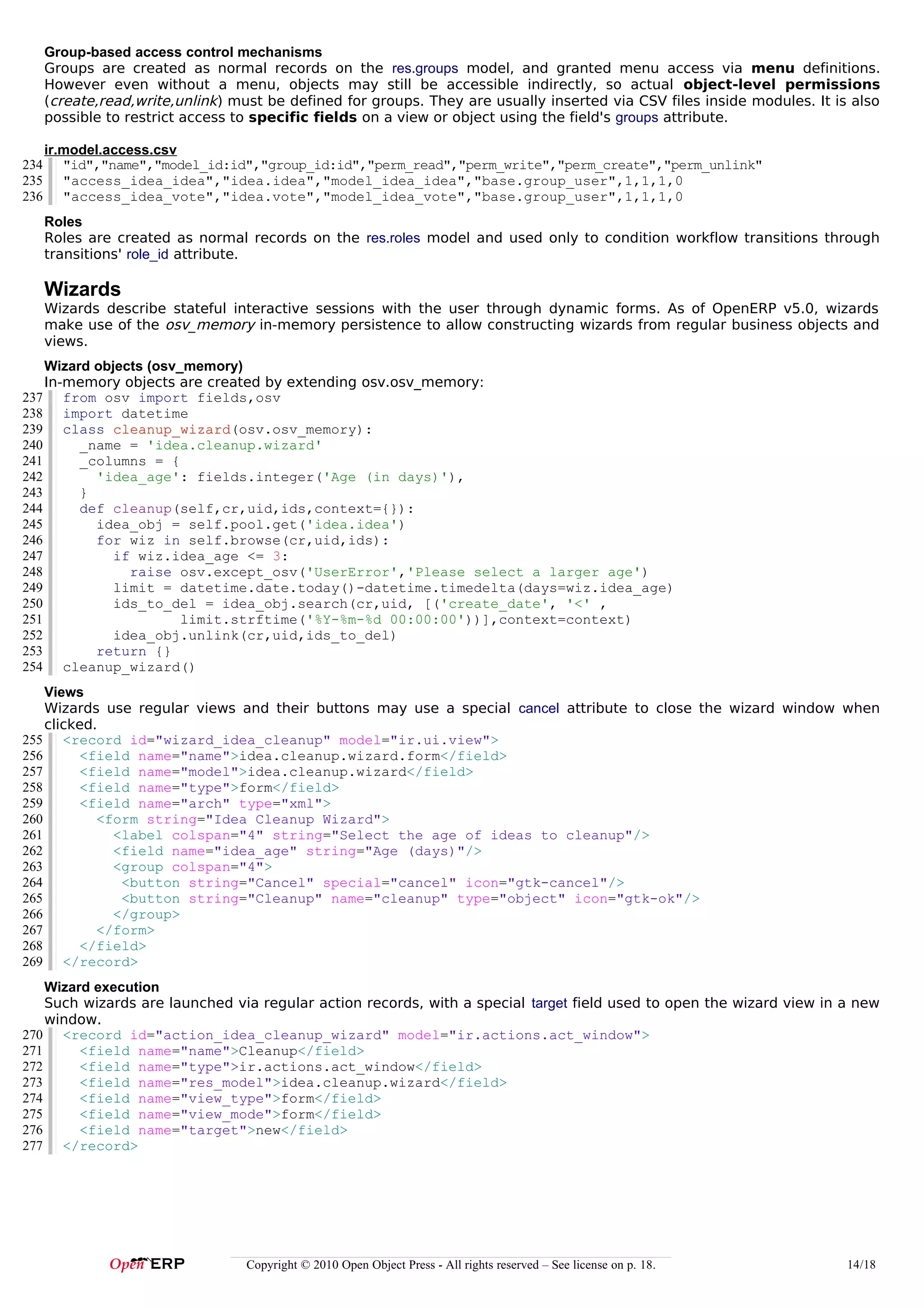 Group-based access control mechanisms
      Groups are created as normal records on the res.groups model, and granted menu access via menu definitions.
      However even without a menu, objects may still be accessible indirectly, so actual object-level permissions
      (create,read,write,unlink ) must be defined for groups. They are usually inserted via CSV files inside modules. It is also
      possible to restrict access to specific fields on a view or object using the field's groups attribute.

      ir.model.access.csv
234      "id","name","model_id:id","group_id:id","perm_read","perm_write","perm_create","perm_unlink"
235      "access_idea_idea","idea.idea","model_idea_idea","base.group_user",1,1,1,0
236      "access_idea_vote","idea.vote","model_idea_vote","base.group_user",1,1,1,0
      Roles
      Roles are created as normal records on the res.roles model and used only to condition workflow transitions through
      transitions' role_id attribute.

      Wizards
      Wizards describe stateful interactive sessions with the user through dynamic forms. As of OpenERP v5.0, wizards
      make use of the osv_memory in-memory persistence to allow constructing wizards from regular business objects and
      views.
    Wizard objects (osv_memory)
    In-memory objects are created by extending osv.osv_memory:
237 from osv import fields,osv
238 import datetime
239 class cleanup_wizard(osv.osv_memory):
              cleanup_wizard
240      _name = 'idea.cleanup.wizard'
241      _columns = {
242        'idea_age': fields.integer('Age (in days)'),
243      }
244      def cleanup(self,cr,uid,ids,context={}):
245        idea_obj = self.pool.get('idea.idea')
246        for wiz in self.browse(cr,uid,ids):
247           if wiz.idea_age <= 3:
248             raise osv.except_osv('UserError','Please select a larger age')
249           limit = datetime.date.today()-datetime.timedelta(days=wiz.idea_age)
250           ids_to_del = idea_obj.search(cr,uid, [('create_date', '<' ,
251                     limit.strftime('%Y-%m-%d 00:00:00'))],context=context)
252           idea_obj.unlink(cr,uid,ids_to_del)
253        return {}
254 cleanup_wizard()
    Views
    Wizards use regular views and their buttons may use a special cancel attribute to close the wizard window when
    clicked.
255 <record id="wizard_idea_cleanup" model="ir.ui.view">
256      <field name="name">idea.cleanup.wizard.form</field>
257      <field name="model">idea.cleanup.wizard</field>
258      <field name="type">form</field>
259      <field name="arch" type="xml">
260         <form string="Idea Cleanup Wizard">
261           <label colspan="4" string="Select the age of ideas to cleanup"/>
262           <field name="idea_age" string="Age (days)"/>
263           <group colspan="4">
264            <button string="Cancel" special="cancel" icon="gtk-cancel"/>
265            <button string="Cleanup" name="cleanup" type="object" icon="gtk-ok"/>
266           </group>
267         </form>
268      </field>
269 </record>
    Wizard execution
    Such wizards are launched via regular action records, with a special target field used to open the wizard view in a new
    window.
270 <record id="action_idea_cleanup_wizard" model="ir.actions.act_window">
271      <field name="name">Cleanup</field>
272      <field name="type">ir.actions.act_window</field>
273      <field name="res_model">idea.cleanup.wizard</field>
274      <field name="view_type">form</field>
275      <field name="view_mode">form</field>
276      <field name="target">new</field>
277 </record>




                                   Copyright © 2010 Open Object Press - All rights reserved – See license on p. 18.        14/18
 