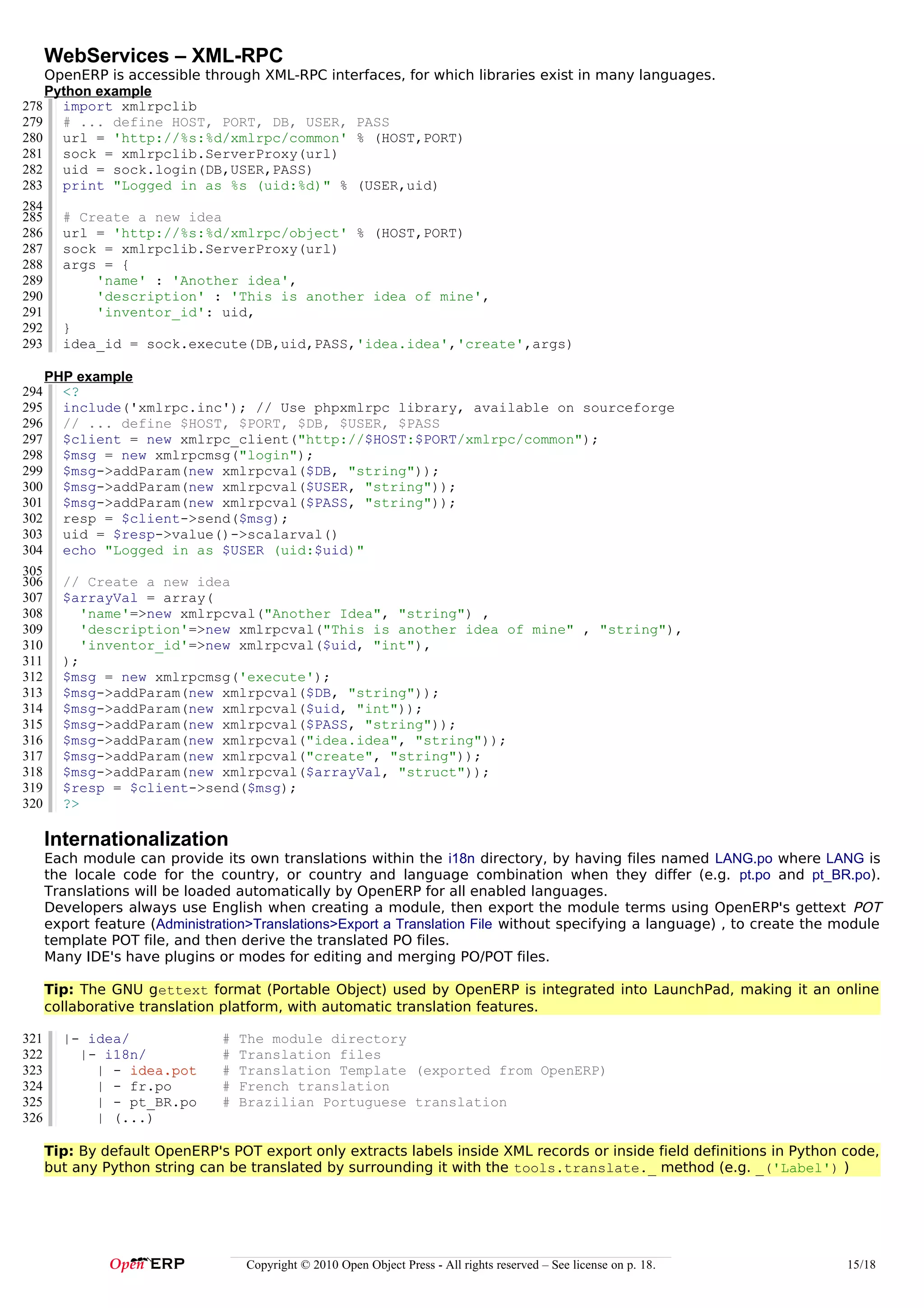 WebServices – XML-RPC
    OpenERP is accessible through XML-RPC interfaces, for which libraries exist in many languages.
    Python example
278 import xmlrpclib
279 # ... define HOST, PORT, DB, USER, PASS
280 url = 'http://%s:%d/xmlrpc/common' % (HOST,PORT)
281 sock = xmlrpclib.ServerProxy(url)
282 uid = sock.login(DB,USER,PASS)
283 print "Logged in as %s (uid:%d)" % (USER,uid)
284
285 # Create a new idea
286 url = 'http://%s:%d/xmlrpc/object' % (HOST,PORT)
287 sock = xmlrpclib.ServerProxy(url)
288 args = {
289        'name' : 'Another idea',
290        'description' : 'This is another idea of mine',
291        'inventor_id': uid,
292 }
293 idea_id = sock.execute(DB,uid,PASS,'idea.idea','create',args)

      PHP example
294     <?
295     include('xmlrpc.inc'); // Use phpxmlrpc library, available on sourceforge
296     // ... define $HOST, $PORT, $DB, $USER, $PASS
297     $client = new xmlrpc_client("http://$HOST:$PORT/xmlrpc/common");
298     $msg = new xmlrpcmsg("login");
299     $msg->addParam(new xmlrpcval($DB, "string"));
300     $msg->addParam(new xmlrpcval($USER, "string"));
301     $msg->addParam(new xmlrpcval($PASS, "string"));
302     resp = $client->send($msg);
303     uid = $resp->value()->scalarval()
304     echo "Logged in as $USER (uid:$uid)"
305
306     // Create a new idea
307     $arrayVal = array(
308        'name'=>new xmlrpcval("Another Idea", "string") ,
309        'description'=>new xmlrpcval("This is another idea of mine" , "string"),
310        'inventor_id'=>new xmlrpcval($uid, "int"),
311     );
312     $msg = new xmlrpcmsg('execute');
313     $msg->addParam(new xmlrpcval($DB, "string"));
314     $msg->addParam(new xmlrpcval($uid, "int"));
315     $msg->addParam(new xmlrpcval($PASS, "string"));
316     $msg->addParam(new xmlrpcval("idea.idea", "string"));
317     $msg->addParam(new xmlrpcval("create", "string"));
318     $msg->addParam(new xmlrpcval($arrayVal, "struct"));
319     $resp = $client->send($msg);
320     ?>

      Internationalization
      Each module can provide its own translations within the i18n directory, by having files named LANG.po where LANG is
      the locale code for the country, or country and language combination when they differ (e.g. pt.po and pt_BR.po).
      Translations will be loaded automatically by OpenERP for all enabled languages.
      Developers always use English when creating a module, then export the module terms using OpenERP's gettext POT
      export feature (Administration>Translations>Export a Translation File without specifying a language) , to create the module
      template POT file, and then derive the translated PO files.
      Many IDE's have plugins or modes for editing and merging PO/POT files.

      Tip: The GNU gettext format (Portable Object) used by OpenERP is integrated into LaunchPad, making it an online
      collaborative translation platform, with automatic translation features.

321     |- idea/                #   The module directory
322       |- i18n/              #   Translation files
323         | - idea.pot        #   Translation Template (exported from OpenERP)
324         | - fr.po           #   French translation
325         | - pt_BR.po        #   Brazilian Portuguese translation
326         | (...)

      Tip: By default OpenERP's POT export only extracts labels inside XML records or inside field definitions in Python code,
      but any Python string can be translated by surrounding it with the tools.translate._ method (e.g. _('Label') )




                                    Copyright © 2010 Open Object Press - All rights reserved – See license on p. 18.        15/18
 