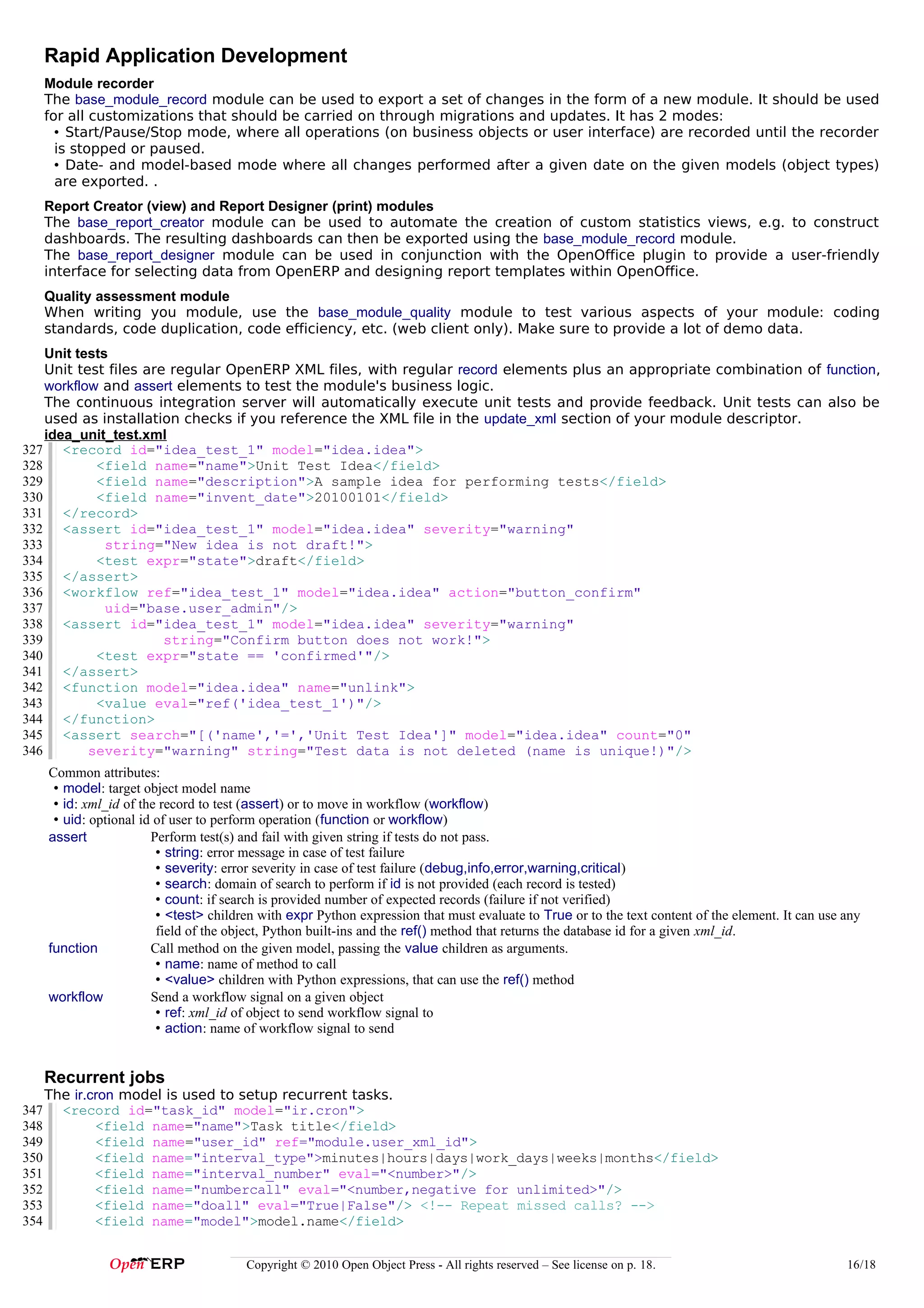 Rapid Application Development
      Module recorder
      The base_module_record module can be used to export a set of changes in the form of a new module. It should be used
      for all customizations that should be carried on through migrations and updates. It has 2 modes:
        • Start/Pause/Stop mode, where all operations (on business objects or user interface) are recorded until the recorder
        is stopped or paused.
        • Date- and model-based mode where all changes performed after a given date on the given models (object types)
        are exported. .
      Report Creator (view) and Report Designer (print) modules
      The base_report_creator module can be used to automate the creation of custom statistics views, e.g. to construct
      dashboards. The resulting dashboards can then be exported using the base_module_record module.
      The base_report_designer module can be used in conjunction with the OpenOffice plugin to provide a user-friendly
      interface for selecting data from OpenERP and designing report templates within OpenOffice.
      Quality assessment module
      When writing you module, use the base_module_quality module to test various aspects of your module: coding
      standards, code duplication, code efficiency, etc. (web client only). Make sure to provide a lot of demo data.
    Unit tests
    Unit test files are regular OpenERP XML files, with regular record elements plus an appropriate combination of function,
    workflow and assert elements to test the module's business logic.
    The continuous integration server will automatically execute unit tests and provide feedback. Unit tests can also be
    used as installation checks if you reference the XML file in the update_xml section of your module descriptor.
    idea_unit_test.xml
327 <record id="idea_test_1" model="idea.idea">
328         <field name="name">Unit Test Idea</field>
329         <field name="description">A sample idea for performing tests</field>
330         <field name="invent_date">20100101</field>
331 </record>
332 <assert id="idea_test_1" model="idea.idea" severity="warning"
333           string="New idea is not draft!">
334         <test expr="state">draft</field>
335 </assert>
336 <workflow ref="idea_test_1" model="idea.idea" action="button_confirm"
337           uid="base.user_admin"/>
338 <assert id="idea_test_1" model="idea.idea" severity="warning"
339                    string="Confirm button does not work!">
340         <test expr="state == 'confirmed'"/>
341 </assert>
342 <function model="idea.idea" name="unlink">
343         <value eval="ref('idea_test_1')"/>
344 </function>
345 <assert search="[('name','=','Unit Test Idea']" model="idea.idea" count="0"
346        severity="warning" string="Test data is not deleted (name is unique!)"/>
      Common attributes:
       • model: target object model name
       • id: xml_id of the record to test (assert) or to move in workflow (workflow)
       • uid: optional id of user to perform operation (function or workflow)
      assert             Perform test(s) and fail with given string if tests do not pass.
                          • string: error message in case of test failure
                          • severity: error severity in case of test failure (debug,info,error,warning,critical)
                          • search: domain of search to perform if id is not provided (each record is tested)
                          • count: if search is provided number of expected records (failure if not verified)
                          • <test> children with expr Python expression that must evaluate to True or to the text content of the element. It can use any
                          field of the object, Python built-ins and the ref() method that returns the database id for a given xml_id.
      function           Call method on the given model, passing the value children as arguments.
                          • name: name of method to call
                          • <value> children with Python expressions, that can use the ref() method
      workflow           Send a workflow signal on a given object
                          • ref: xml_id of object to send workflow signal to
                          • action: name of workflow signal to send


      Recurrent jobs
      The ir.cron model is used to setup recurrent tasks.
347     <record id="task_id" model="ir.cron">
348           <field name="name">Task title</field>
349           <field name="user_id" ref="module.user_xml_id">
350           <field name="interval_type">minutes|hours|days|work_days|weeks|months</field>
351           <field name="interval_number" eval="<number>"/>
352           <field name="numbercall" eval="<number,negative for unlimited>"/>
353           <field name="doall" eval="True|False"/> <!-- Repeat missed calls? -->
354           <field name="model">model.name</field>


                                         Copyright © 2010 Open Object Press - All rights reserved – See license on p. 18.                            16/18
 