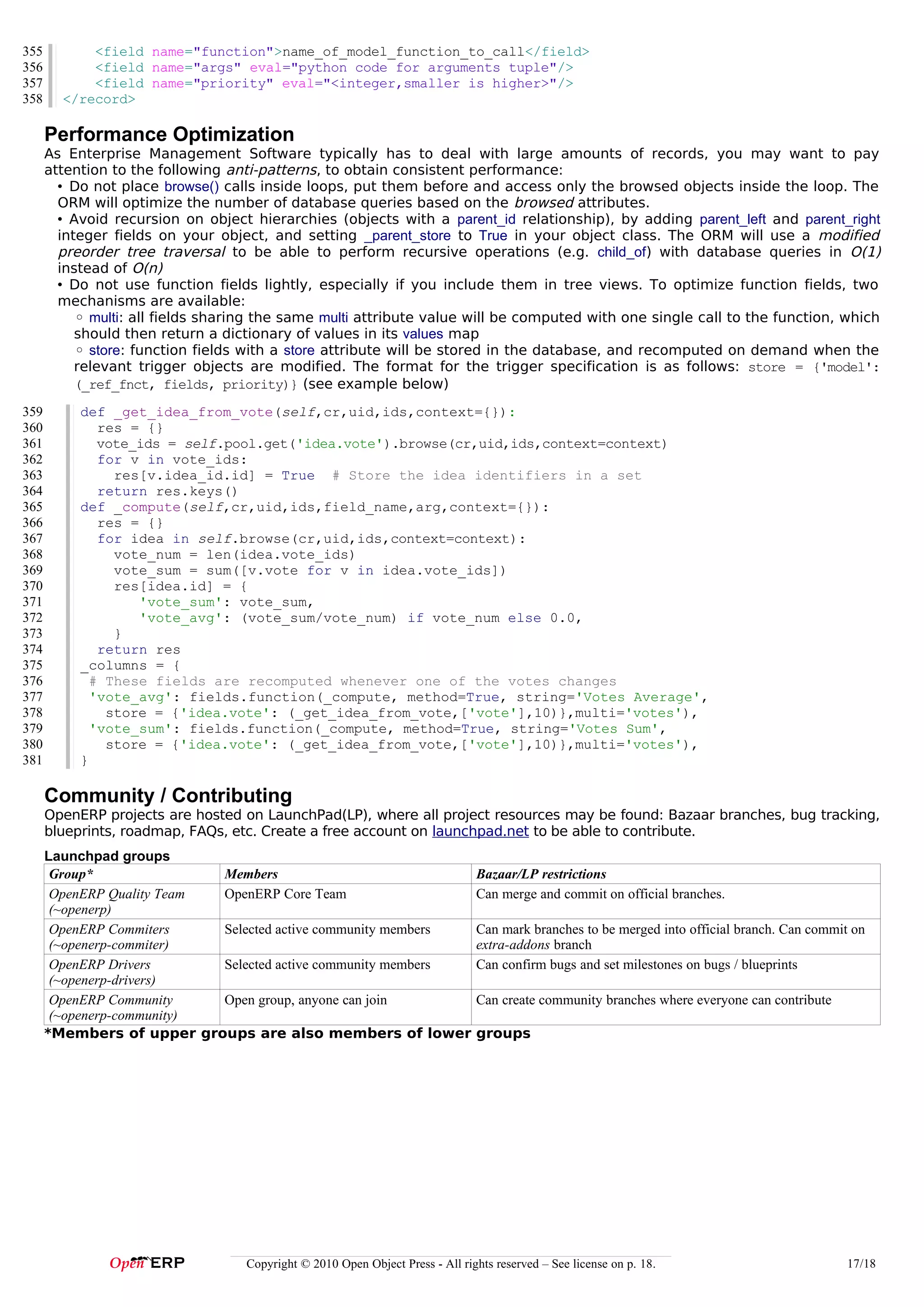 355         <field name="function">name_of_model_function_to_call</field>
356         <field name="args" eval="python code for arguments tuple"/>
357         <field name="priority" eval="<integer,smaller is higher>"/>
358     </record>

      Performance Optimization
      As Enterprise Management Software typically has to deal with large amounts of records, you may want to pay
      attention to the following anti-patterns, to obtain consistent performance:
        • Do not place browse() calls inside loops, put them before and access only the browsed objects inside the loop. The
        ORM will optimize the number of database queries based on the browsed attributes.
        • Avoid recursion on object hierarchies (objects with a parent_id relationship), by adding parent_left and parent_right
        integer fields on your object, and setting _parent_store to True in your object class. The ORM will use a modified
        preorder tree traversal to be able to perform recursive operations (e.g. child_of) with database queries in O(1)
        instead of O(n)
        • Do not use function fields lightly, especially if you include them in tree views. To optimize function fields, two
        mechanisms are available:
           ◦ multi: all fields sharing the same multi attribute value will be computed with one single call to the function, which
           should then return a dictionary of values in its values map
           ◦ store: function fields with a store attribute will be stored in the database, and recomputed on demand when the
           relevant trigger objects are modified. The format for the trigger specification is as follows: store = {'model':
           (_ref_fnct, fields, priority)} (see example below)
359        def _get_idea_from_vote(self,cr,uid,ids,context={}):
360           res = {}
361           vote_ids = self.pool.get('idea.vote').browse(cr,uid,ids,context=context)
362           for v in vote_ids:
363             res[v.idea_id.id] = True # Store the idea identifiers in a set
364           return res.keys()
365        def _compute(self,cr,uid,ids,field_name,arg,context={}):
366           res = {}
367           for idea in self.browse(cr,uid,ids,context=context):
368             vote_num = len(idea.vote_ids)
369             vote_sum = sum([v.vote for v in idea.vote_ids])
370             res[idea.id] = {
371                'vote_sum': vote_sum,
372                'vote_avg': (vote_sum/vote_num) if vote_num else 0.0,
373             }
374           return res
375        _columns = {
376          # These fields are recomputed whenever one of the votes changes
377          'vote_avg': fields.function(_compute, method=True, string='Votes Average',
378            store = {'idea.vote': (_get_idea_from_vote,['vote'],10)},multi='votes'),
379          'vote_sum': fields.function(_compute, method=True, string='Votes Sum',
380            store = {'idea.vote': (_get_idea_from_vote,['vote'],10)},multi='votes'),
381        }

      Community / Contributing
      OpenERP projects are hosted on LaunchPad(LP), where all project resources may be found: Bazaar branches, bug tracking,
      blueprints, roadmap, FAQs, etc. Create a free account on launchpad.net to be able to contribute.
      Launchpad groups
       Group*               Members                                            Bazaar/LP restrictions
       OpenERP Quality Team OpenERP Core Team                                  Can merge and commit on official branches.
       (~openerp)
       OpenERP Commiters    Selected active community members                  Can mark branches to be merged into official branch. Can commit on
       (~openerp-commiter)                                                     extra-addons branch
       OpenERP Drivers      Selected active community members                  Can confirm bugs and set milestones on bugs / blueprints
       (~openerp-drivers)
       OpenERP Community    Open group, anyone can join                        Can create community branches where everyone can contribute
       (~openerp-community)
      *Members of upper groups are also members of lower                       groups




                                   Copyright © 2010 Open Object Press - All rights reserved – See license on p. 18.                          17/18
 