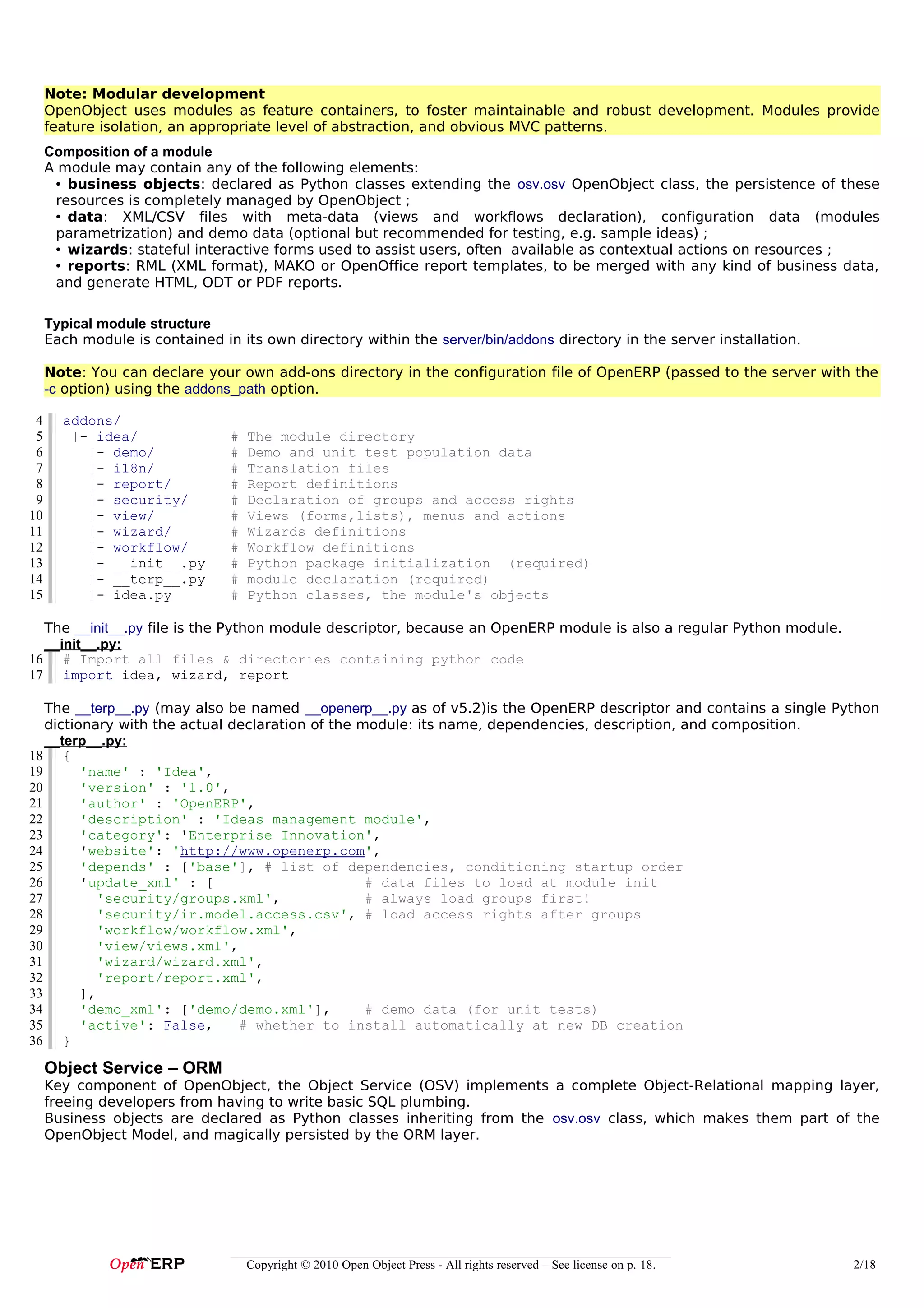 Note: Modular development
     OpenObject uses modules as feature containers, to foster maintainable and robust development. Modules provide
     feature isolation, an appropriate level of abstraction, and obvious MVC patterns.
     Composition of a module
     A module may contain any of the following elements:
      • business objects: declared as Python classes extending the osv.osv OpenObject class, the persistence of these
      resources is completely managed by OpenObject ;
      • data: XML/CSV files with meta-data (views and workflows declaration), configuration data (modules
      parametrization) and demo data (optional but recommended for testing, e.g. sample ideas) ;
      • wizards: stateful interactive forms used to assist users, often available as contextual actions on resources ;
      • reports: RML (XML format), MAKO or OpenOffice report templates, to be merged with any kind of business data,
      and generate HTML, ODT or PDF reports.

     Typical module structure
     Each module is contained in its own directory within the server/bin/addons directory in the server installation.

     Note: You can declare your own add-ons directory in the configuration file of OpenERP (passed to the server with the
     -c option) using the addons_path option.

 4     addons/
 5      |- idea/                #   The module directory
 6        |- demo/              #   Demo and unit test population data
 7        |- i18n/              #   Translation files
 8        |- report/            #   Report definitions
 9        |- security/          #   Declaration of groups and access rights
10        |- view/              #   Views (forms,lists), menus and actions
11        |- wizard/            #   Wizards definitions
12        |- workflow/          #   Workflow definitions
13        |- __init__.py        #   Python package initialization (required)
14        |- __terp__.py        #   module declaration (required)
15        |- idea.py            #   Python classes, the module's objects

  The __init__.py file is the Python module descriptor, because an OpenERP module is also a regular Python module.
  __init__.py:
16 # Import all files & directories containing python code
17 import idea, wizard, report

   The __terp__.py (may also be named __openerp__.py as of v5.2)is the OpenERP descriptor and contains a single Python
   dictionary with the actual declaration of the module: its name, dependencies, description, and composition.
   __terp__.py:
18 {
19       'name' : 'Idea',
20       'version' : '1.0',
21       'author' : 'OpenERP',
22       'description' : 'Ideas management module',
23       'category': 'Enterprise Innovation',
24       'website': 'http://www.openerp.com',
25       'depends' : ['base'], # list of dependencies, conditioning startup order
26       'update_xml' : [                         # data files to load at module init
27          'security/groups.xml',                # always load groups first!
28          'security/ir.model.access.csv', # load access rights after groups
29          'workflow/workflow.xml',
30          'view/views.xml',
31          'wizard/wizard.xml',
32          'report/report.xml',
33       ],
34       'demo_xml': ['demo/demo.xml'],           # demo data (for unit tests)
35       'active': False,      # whether to install automatically at new DB creation
36 }

     Object Service – ORM
     Key component of OpenObject, the Object Service (OSV) implements a complete Object-Relational mapping layer,
     freeing developers from having to write basic SQL plumbing.
     Business objects are declared as Python classes inheriting from the osv.osv class, which makes them part of the
     OpenObject Model, and magically persisted by the ORM layer.




                                    Copyright © 2010 Open Object Press - All rights reserved – See license on p. 18.    2/18
 