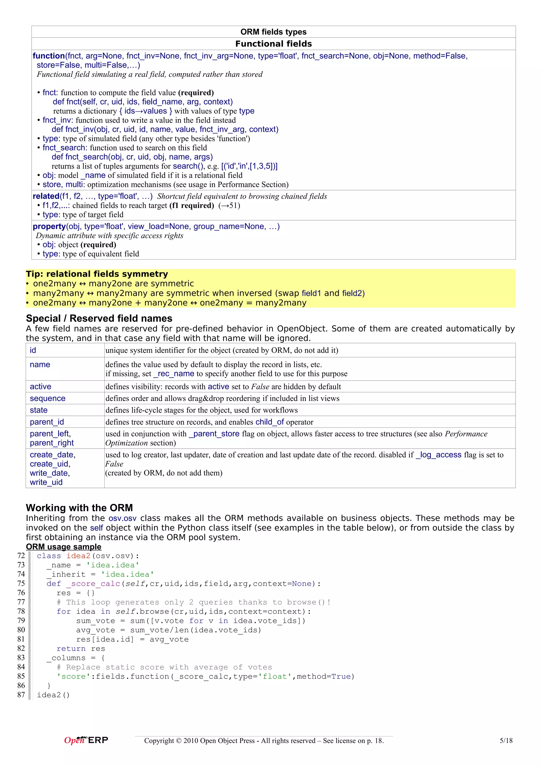 ORM fields types
                                                                 Functional fields
   function(fnct, arg=None, fnct_inv=None, fnct_inv_arg=None, type='float', fnct_search=None, obj=None, method=False,
    store=False, multi=False,…)
    Functional field simulating a real field, computed rather than stored

    • fnct: function to compute the field value (required)
         def fnct(self, cr, uid, ids, field_name, arg, context)
          returns a dictionary { ids→values } with values of type type
    • fnct_inv: function used to write a value in the field instead
         def fnct_inv(obj, cr, uid, id, name, value, fnct_inv_arg, context)
    • type: type of simulated field (any other type besides 'function')
    • fnct_search: function used to search on this field
         def fnct_search(obj, cr, uid, obj, name, args)
         returns a list of tuples arguments for search(), e.g. [('id','in',[1,3,5])]
    • obj: model _name of simulated field if it is a relational field
    • store, multi: optimization mechanisms (see usage in Performance Section)
   related(f1, f2, …, type='float', …) Shortcut field equivalent to browsing chained fields
    • f1,f2,...: chained fields to reach target (f1 required) (→51)
    • type: type of target field
   property(obj, type='float', view_load=None, group_name=None, …)
    Dynamic attribute with specific access rights
    • obj: object (required)
    • type: type of equivalent field

  Tip: relational fields symmetry
  • one2many ↔ many2one are symmetric
  • many2many ↔ many2many are symmetric when inversed (swap field1 and field2)
  • one2many ↔ many2one + many2one ↔ one2many = many2many
  Special / Reserved field names
  A few field names are reserved for pre-defined behavior in OpenObject. Some of them are created automatically by
  the system, and in that case any field with that name will be ignored.
   id                unique system identifier for the object (created by ORM, do not add it)
   name                 defines the value used by default to display the record in lists, etc.
                        if missing, set _rec_name to specify another field to use for this purpose
   active               defines visibility: records with active set to False are hidden by default
   sequence             defines order and allows drag&drop reordering if included in list views
   state                defines life-cycle stages for the object, used for workflows
   parent_id            defines tree structure on records, and enables child_of operator
   parent_left,         used in conjunction with _parent_store flag on object, allows faster access to tree structures (see also Performance
   parent_right         Optimization section)
   create_date,         used to log creator, last updater, date of creation and last update date of the record. disabled if _log_access flag is set to
   create_uid,          False
   write_date,          (created by ORM, do not add them)
   write_uid


  Working with the ORM
   Inheriting from the osv.osv class makes all the ORM methods available on business objects. These methods may be
   invoked on the self object within the Python class itself (see examples in the table below), or from outside the class by
   first obtaining an instance via the ORM pool system.
   ORM usage sample
72 class idea2(osv.osv):
              idea2
73       _name = 'idea.idea'
74       _inherit = 'idea.idea'
75       def _score_calc(self,cr,uid,ids,field,arg,context=None):
76          res = {}
77          # This loop generates only 2 queries thanks to browse()!
78          for idea in self.browse(cr,uid,ids,context=context):
79               sum_vote = sum([v.vote for v in idea.vote_ids])
80               avg_vote = sum_vote/len(idea.vote_ids)
81               res[idea.id] = avg_vote
82          return res
83       _columns = {
84          # Replace static score with average of votes
85          'score':fields.function(_score_calc,type='float',method=True)
86       }
87 idea2()




                                    Copyright © 2010 Open Object Press - All rights reserved – See license on p. 18.                                5/18
 