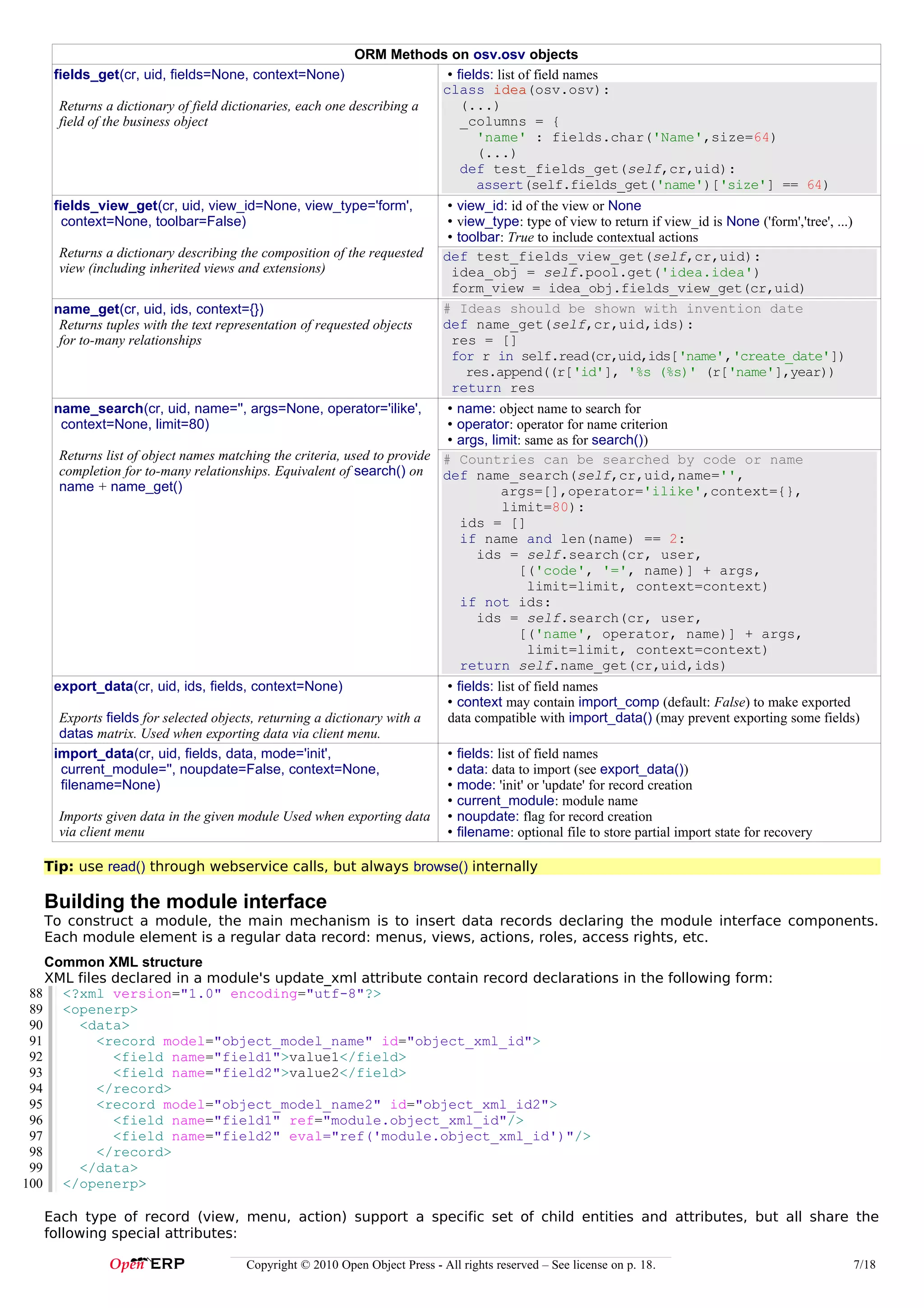 ORM Methods on osv.osv objects
    fields_get(cr, uid, fields=None, context=None)                      • fields: list of field names
                                                                       class idea(osv.osv):
                                                                                 idea
     Returns a dictionary of field dictionaries, each one describing a     (...)
     field of the business object                                          _columns = {
                                                                              'name' : fields.char('Name',size=64)
                                                                              (...)
                                                                           def test_fields_get(self,cr,uid):
                                                                              assert(self.fields_get('name')['size'] == 64)
    fields_view_get(cr, uid, view_id=None, view_type='form',                  • view_id: id of the view or None
      context=None, toolbar=False)                                            • view_type: type of view to return if view_id is None ('form','tree', ...)
                                                                              • toolbar: True to include contextual actions
     Returns a dictionary describing the composition of the requested        def test_fields_view_get(self,cr,uid):
     view (including inherited views and extensions)                           idea_obj = self.pool.get('idea.idea')
                                                                               form_view = idea_obj.fields_view_get(cr,uid)
    name_get(cr, uid, ids, context={})                                       # Ideas should be shown with invention date
     Returns tuples with the text representation of requested objects        def name_get(self,cr,uid,ids):
     for to-many relationships                                                 res = []
                                                                               for r in self.read(cr,uid,ids['name','create_date'])
                                                                                  res.append((r['id'], '%s (%s)' (r['name'],year))
                                                                               return res
    name_search(cr, uid, name='', args=None, operator='ilike',            • name: object name to search for
     context=None, limit=80)                                              • operator: operator for name criterion
                                                                          • args, limit: same as for search())
     Returns list of object names matching the criteria, used to provide # Countries can be searched by code or name
     completion for to-many relationships. Equivalent of search() on def name_search(self,cr,uid,name='',
     name + name_get()                                                              args=[],operator='ilike',context={},
                                                                                    limit=80):
                                                                            ids = []
                                                                            if name and len(name) == 2:
                                                                               ids = self.search(cr, user,
                                                                                       [('code', '=', name)] + args,
                                                                                         limit=limit, context=context)
                                                                            if not ids:
                                                                               ids = self.search(cr, user,
                                                                                       [('name', operator, name)] + args,
                                                                                         limit=limit, context=context)
                                                                            return self.name_get(cr,uid,ids)
    export_data(cr, uid, ids, fields, context=None)                           • fields: list of field names
                                                                              • context may contain import_comp (default: False) to make exported
     Exports fields for selected objects, returning a dictionary with a       data compatible with import_data() (may prevent exporting some fields)
     datas matrix. Used when exporting data via client menu.
    import_data(cr, uid, fields, data, mode='init',                           •   fields: list of field names
     current_module='', noupdate=False, context=None,                         •   data: data to import (see export_data())
     filename=None)                                                           •   mode: 'init' or 'update' for record creation
                                                                              •   current_module: module name
     Imports given data in the given module Used when exporting data          •   noupdate: flag for record creation
     via client menu                                                          •   filename: optional file to store partial import state for recovery

   Tip: use read() through webservice calls, but always browse() internally

   Building the module interface
   To construct a module, the main mechanism is to insert data records declaring the module interface components.
   Each module element is a regular data record: menus, views, actions, roles, access rights, etc.
    Common XML structure
    XML files declared in a module's update_xml attribute contain record declarations in the following form:
 88 <?xml version="1.0" encoding="utf-8"?>
 89 <openerp>
 90     <data>
 91         <record model="object_model_name" id="object_xml_id">
 92           <field name="field1">value1</field>
 93           <field name="field2">value2</field>
 94         </record>
 95         <record model="object_model_name2" id="object_xml_id2">
 96           <field name="field1" ref="module.object_xml_id"/>
 97           <field name="field2" eval="ref('module.object_xml_id')"/>
 98         </record>
 99     </data>
100 </openerp>

   Each type of record (view, menu, action) support a specific set of child entities and attributes, but all share the
   following special attributes:

                                       Copyright © 2010 Open Object Press - All rights reserved – See license on p. 18.                                     7/18
 