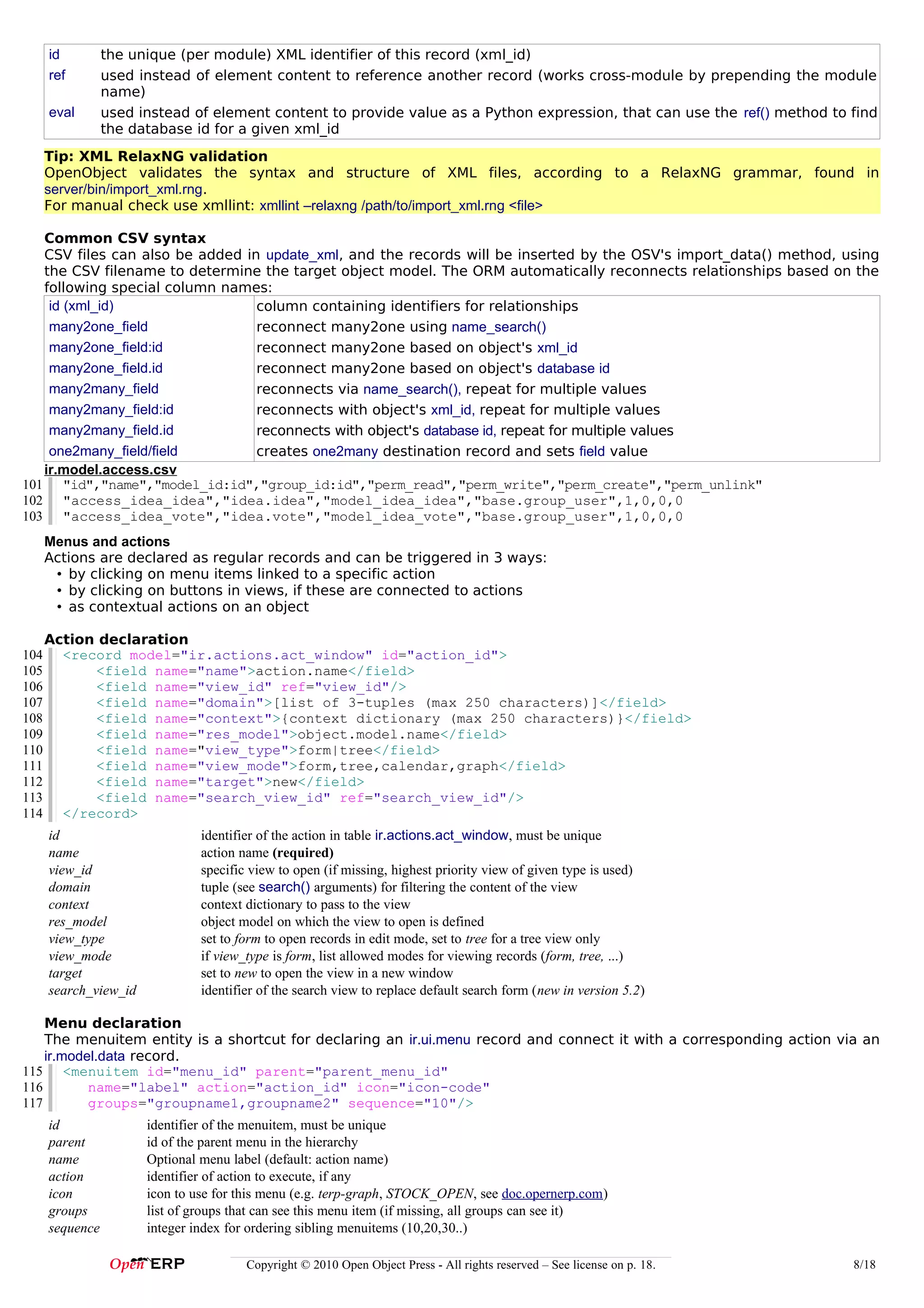 id         the unique (per module) XML identifier of this record (xml_id)
      ref        used instead of element content to reference another record (works cross-module by prepending the module
                 name)
      eval       used instead of element content to provide value as a Python expression, that can use the ref() method to find
                 the database id for a given xml_id
      Tip: XML RelaxNG validation
      OpenObject validates the syntax and structure of XML files, according to a RelaxNG grammar, found in
      server/bin/import_xml.rng.
      For manual check use xmllint: xmllint –relaxng /path/to/import_xml.rng <file>

   Common CSV syntax
   CSV files can also be added in update_xml, and the records will be inserted by the OSV's import_data() method, using
   the CSV filename to determine the target object model. The ORM automatically reconnects relationships based on the
   following special column names:
    id (xml_id)                  column containing identifiers for relationships
    many2one_field               reconnect many2one using name_search()
    many2one_field:id            reconnect many2one based on object's xml_id
    many2one_field.id            reconnect many2one based on object's database id
    many2many_field              reconnects via name_search(), repeat for multiple values
    many2many_field:id           reconnects with object's xml_id, repeat for multiple values
    many2many_field.id           reconnects with object's database id, repeat for multiple values
    one2many_field/field         creates one2many destination record and sets field value
   ir.model.access.csv
101 "id","name","model_id:id","group_id:id","perm_read","perm_write","perm_create","perm_unlink"
102 "access_idea_idea","idea.idea","model_idea_idea","base.group_user",1,0,0,0
103 "access_idea_vote","idea.vote","model_idea_vote","base.group_user",1,0,0,0
      Menus and actions
      Actions are declared as regular records and can be triggered in 3 ways:
       • by clicking on menu items linked to a specific action
       • by clicking on buttons in views, if these are connected to actions
       • as contextual actions on an object

      Action declaration
104     <record model="ir.actions.act_window" id="action_id">
105         <field name="name">action.name</field>
106         <field name="view_id" ref="view_id"/>
107         <field name="domain">[list of 3-tuples (max 250 characters)]</field>
108         <field name="context">{context dictionary (max 250 characters)}</field>
109         <field name="res_model">object.model.name</field>
110         <field name="view_type">form|tree</field>
111         <field name="view_mode">form,tree,calendar,graph</field>
112         <field name="target">new</field>
113         <field name="search_view_id" ref="search_view_id"/>
114     </record>
      id                        identifier of the action in table ir.actions.act_window, must be unique
      name                      action name (required)
      view_id                   specific view to open (if missing, highest priority view of given type is used)
      domain                    tuple (see search() arguments) for filtering the content of the view
      context                   context dictionary to pass to the view
      res_model                 object model on which the view to open is defined
      view_type                 set to form to open records in edit mode, set to tree for a tree view only
      view_mode                 if view_type is form, list allowed modes for viewing records (form, tree, ...)
      target                    set to new to open the view in a new window
      search_view_id            identifier of the search view to replace default search form (new in version 5.2)

    Menu declaration
    The menuitem entity is a shortcut for declaring an ir.ui.menu record and connect it with a corresponding action via an
    ir.model.data record.
115 <menuitem id="menu_id" parent="parent_menu_id"
116        name="label" action="action_id" icon="icon-code"
117        groups="groupname1,groupname2" sequence="10"/>
      id               identifier of the menuitem, must be unique
      parent           id of the parent menu in the hierarchy
      name             Optional menu label (default: action name)
      action           identifier of action to execute, if any
      icon             icon to use for this menu (e.g. terp-graph, STOCK_OPEN, see doc.opernerp.com)
      groups           list of groups that can see this menu item (if missing, all groups can see it)
      sequence         integer index for ordering sibling menuitems (10,20,30..)

                                        Copyright © 2010 Open Object Press - All rights reserved – See license on p. 18.   8/18
 
