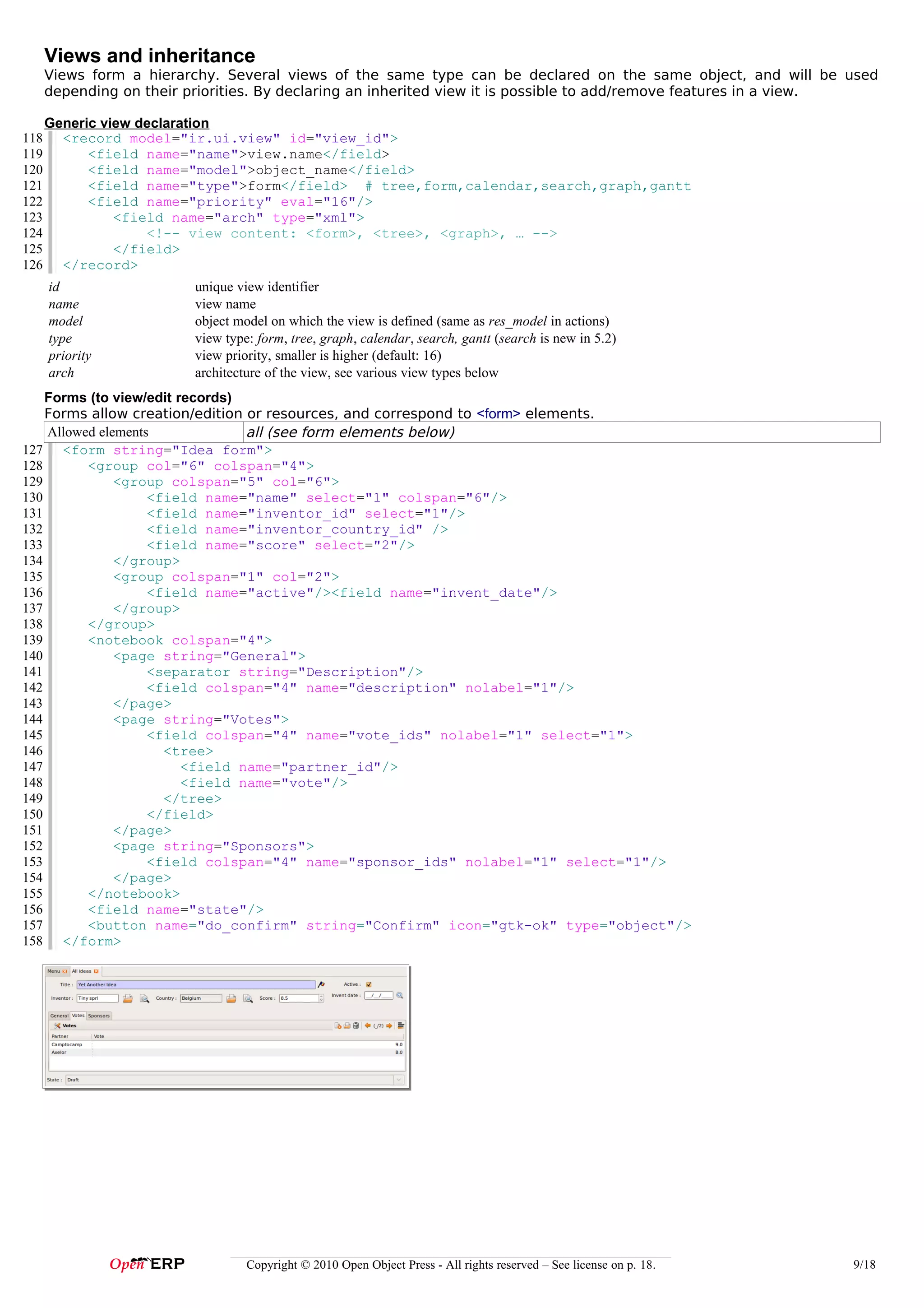Views and inheritance
      Views form a hierarchy. Several views of the same type can be declared on the same object, and will be used
      depending on their priorities. By declaring an inherited view it is possible to add/remove features in a view.

      Generic view declaration
118     <record model="ir.ui.view" id="view_id">
119         <field name="name">view.name</field>
120         <field name="model">object_name</field>
121         <field name="type">form</field> # tree,form,calendar,search,graph,gantt
122         <field name="priority" eval="16"/>
123             <field name="arch" type="xml">
124                 <!-- view content: <form>, <tree>, <graph>, … -->
125             </field>
126     </record>
      id                 unique view identifier
      name               view name
      model              object model on which the view is defined (same as res_model in actions)
      type               view type: form, tree, graph, calendar, search, gantt (search is new in 5.2)
      priority           view priority, smaller is higher (default: 16)
      arch               architecture of the view, see various view types below
    Forms (to view/edit records)
    Forms allow creation/edition or resources, and correspond to <form> elements.
    Allowed elements             all (see form elements below)
127 <form string="Idea form">
128       <group col="6" colspan="4">
129            <group colspan="5" col="6">
130                 <field name="name" select="1" colspan="6"/>
131                 <field name="inventor_id" select="1"/>
132                 <field name="inventor_country_id" />
133                 <field name="score" select="2"/>
134            </group>
135            <group colspan="1" col="2">
136                 <field name="active"/><field name="invent_date"/>
137            </group>
138       </group>
139       <notebook colspan="4">
140            <page string="General">
141                 <separator string="Description"/>
142                 <field colspan="4" name="description" nolabel="1"/>
143            </page>
144            <page string="Votes">
145                 <field colspan="4" name="vote_ids" nolabel="1" select="1">
146                   <tree>
147                      <field name="partner_id"/>
148                      <field name="vote"/>
149                   </tree>
150                 </field>
151            </page>
152            <page string="Sponsors">
153                 <field colspan="4" name="sponsor_ids" nolabel="1" select="1"/>
154            </page>
155       </notebook>
156       <field name="state"/>
157       <button name="do_confirm" string="Confirm" icon="gtk-ok" type="object"/>
158 </form>




                                  Copyright © 2010 Open Object Press - All rights reserved – See license on p. 18.   9/18
 