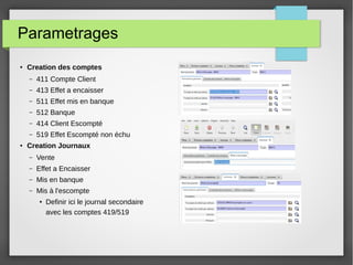 Parametrages
●
Creation des comptes
– 411 Compte Client
– 413 Effet a encaisser
– 511 Effet mis en banque
– 512 Banque
– 414 Client Escompté
– 519 Effet Escompté non échu
●
Creation Journaux
– Vente
– Effet a Encaisser
– Mis en banque
– Mis à l'escompte
●
Definir ici le journal secondaire
avec les comptes 419/519
 