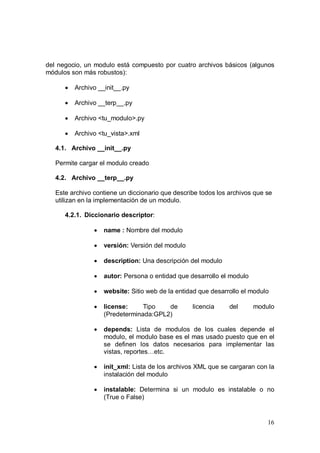16
del negocio, un modulo está compuesto por cuatro archivos básicos (algunos
módulos son más robustos):
• Archivo __init__.py
• Archivo __terp__.py
• Archivo <tu_modulo>.py
• Archivo <tu_vista>.xml
4.1. Archivo __init__.py
Permite cargar el modulo creado
4.2. Archivo __terp__.py
Este archivo contiene un diccionario que describe todos los archivos que se
utilizan en la implementación de un modulo.
4.2.1. Diccionario descriptor:
• name : Nombre del modulo
• versión: Versión del modulo
• description: Una descripción del modulo
• autor: Persona o entidad que desarrollo el modulo
• website: Sitio web de la entidad que desarrollo el modulo
• license: Tipo de licencia del modulo
(Predeterminada:GPL2)
• depends: Lista de modulos de los cuales depende el
modulo, el modulo base es el mas usado puesto que en el
se definen los datos necesarios para implementar las
vistas, reportes…etc.
• init_xml: Lista de los archivos XML que se cargaran con la
instalación del modulo
• instalable: Determina si un modulo es instalable o no
(True o False)
 