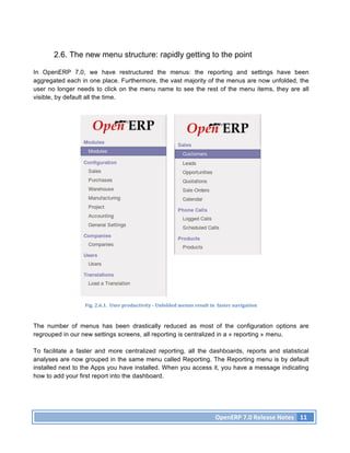2.6. The new menu structure: rapidly getting to the point

In OpenERP 7.0, we have restructured the menus: the reporting and settings have been
aggregated each in one place. Furthermore, the vast majority of the menus are now unfolded, the
user no longer needs to click on the menu name to see the rest of the menu items, they are all
visible, by default all the time.




                  Fig.	
  2.6.1.	
  	
  User	
  productivity	
  -­‐	
  Unfolded	
  menus	
  result	
  in	
  	
  faster	
  navigation	
  



The number of menus has been drastically reduced as most of the configuration options are
regrouped in our new settings screens, all reporting is centralized in a « reporting » menu.

To facilitate a faster and more centralized reporting, all the dashboards, reports and statistical
analyses are now grouped in the same menu called Reporting. The Reporting menu is by default
installed next to the Apps you have installed. When you access it, you have a message indicating
how to add your first report into the dashboard.




                                                                                                          OpenERP	
  7.0	
  Release	
  Notes	
   11	
  
 