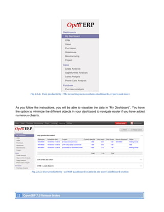 Fig.	
  2.6.2.	
  	
  User	
  productivity	
  -­‐	
  The	
  reporting	
  menu	
  contains	
  dashboards,	
  reports	
  and	
  more	
  




As you follow the instructions, you will be able to visualize the data in “My Dashboard”. You have
the option to minimize the different objects in your dashboard to navigate easier if you have added
numerous objects.




                      Fig.	
  2.6.3.	
  User	
  productivity	
  -­‐	
  an	
  MRP	
  dashboard	
  located	
  in	
  the	
  user’s	
  dashboard	
  section	
  




       12	
   OpenERP	
  7.0	
  Release	
  Notes	
  
	
  
 