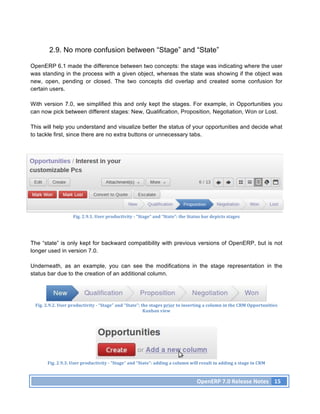 2.9. No more confusion between “Stage” and “State”

OpenERP 6.1 made the difference between two concepts: the stage was indicating where the user
was standing in the process with a given object, whereas the state was showing if the object was
new, open, pending or closed. The two concepts did overlap and created some confusion for
certain users.

With version 7.0, we simplified this and only kept the stages. For example, in Opportunities you
can now pick between different stages: New, Qualification, Proposition, Negotiation, Won or Lost.

This will help you understand and visualize better the status of your opportunities and decide what
to tackle first, since there are no extra buttons or unnecessary tabs.




                            Fig.	
  2.9.1.	
  User	
  productivity	
  -­‐	
  “Stage”	
  and	
  “State”:	
  the	
  Status	
  bar	
  depicts	
  stages	
  




The “state” is only kept for backward compatibility with previous versions of OpenERP, but is not
longer used in version 7.0.

Underneath, as an example, you can see the modifications in the stage representation in the
status bar due to the creation of an additional column.




 Fig.	
  2.9.2.	
  User	
  productivity	
  -­‐	
  “Stage”	
  and	
  “State”:	
  the	
  stages	
  prior	
  to	
  inserting	
  a	
  column	
  in	
  the	
  CRM	
  Opportunities	
  
                                                                                 Kanban	
  view	
  




         Fig.	
  2.9.3.	
  User	
  productivity	
  -­‐	
  “Stage”	
  and	
  “State”:	
  adding	
  a	
  column	
  will	
  result	
  in	
  adding	
  a	
  stage	
  in	
  CRM	
  



                                                                                                                         OpenERP	
  7.0	
  Release	
  Notes	
   15	
  
 