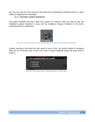 bug. We have got rid of this issue by eliminating the corresponding restricted buttons or views,
instead of triggering error messages.
       2.11. Smarter system feedback

The system feedback has been made more explicit, for instance, when you load an App, the
installation process indicates it is busy with the installation through a throbber on the screen
underscored with an explanation.




          Fig.	
  2.11.1.	
  User	
  productivity	
  -­‐	
  System	
  Feedback:	
  more	
  explicit	
  system	
  feedback	
  (a	
  throbber)	
  



Another example is that when the user wants to save a form, the system detects if mandatory
fields are not containing data. If this is the case, a system feedback popup will depict what is
missing.




                              Fig.	
  2.11.1.	
  User	
  productivity	
  -­‐	
  System	
  Feedback	
  :	
  a	
  system	
  alert	
  




                                                                                                             OpenERP	
  7.0	
  Release	
  Notes	
   17	
  
 