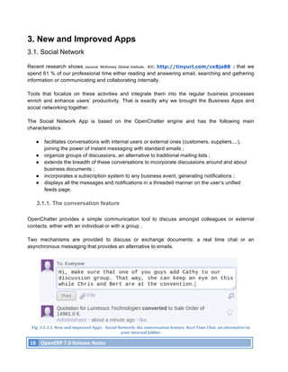 3. New and Improved Apps
3.1. Social Network

Recent research shows (source: McKinsey Global Institute; IDC; http://tinyurl.com/cx8ja88 ) that we
spend 61 % of our professional time either reading and answering email, searching and gathering
information or communicating and collaborating internally.

Tools that focalize on these activities and integrate them into the regular business processes
enrich and enhance users’ productivity. That is exactly why we brought the Business Apps and
social networking together.

The Social Network App is based on the OpenChatter engine and has the following main
characteristics:

          ●     facilitates conversations with internal users or external ones (customers, suppliers,...),
                joining the power of instant messaging with standard emails ;
          ●     organize groups of discussions, an alternative to traditional mailing lists ;
          ●     extends the breadth of these conversations to incorporate discussions around and about
                business documents ;
          ●     incorporates a subscription system to any business event, generating notifications ;
          ●     displays all the messages and notifications in a threaded manner on the user’s unified
                feeds page.

          3.1.1. The conversation feature

OpenChatter provides a simple communication tool to discuss amongst colleagues or external
contacts, either with an individual or with a group .

Two mechanisms are provided to discuss or exchange documents: a real time chat or an
asynchronous messaging that provides an alternative to emails.




       Fig	
  .3.1.1.1.	
  New	
  and	
  improved	
  Apps	
  -­‐	
  Social	
  Network:	
  the	
  conversation	
  feature.	
  Real	
  Time	
  Chat,	
  an	
  alternative	
  to	
  	
  
                                                                               your	
  internal	
  Jabber	
  

       18	
   OpenERP	
  7.0	
  Release	
  Notes	
  
	
  
 
