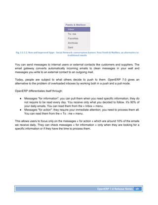 Fig.	
  3.1.1.2.	
  New	
  and	
  improved	
  Apps	
  -­‐	
  Social	
  Network:	
  conversation	
  feature.	
  Your	
  Feeds	
  &	
  Mailbox,	
  an	
  alternative	
  to	
  
                                                                           traditional	
  emails	
  



You can send messages to internal users or external contacts like customers and suppliers. The
email gateway converts automatically incoming emails to clean messages in your wall and
messages you write to an external contact to an outgoing mail.

Today, people are subject to what others decide to push to them. OpenERP 7.0 gives an
alternative to the problem of overloaded inboxes by working both in a push and a pull mode.

OpenERP differentiates itself through:

     ●     Messages "for information": you can pull them when you need specific information, they do
           not require to be read every day. You receive only what you decided to follow. It's 90% of
           your daily emails. You can read them from the « Inbox » menu.
     ●     Messages "for action": they require your immediate attention; you need to process them all.
           You can read them from the « To : me » menu.

This allows users to focus only on the messages « for action » which are around 10% of the emails
we receive daily. They can check messages « for information » only when they are looking for a
specific information or if they have the time to process them.




                                                                                                                 OpenERP	
  7.0	
  Release	
  Notes	
   19	
  
 
