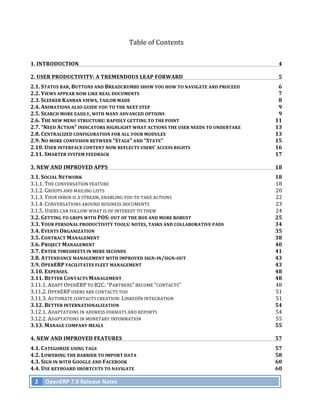 Table	
  of	
  Contents

1.	
  INTRODUCTION	
                                                                                                      4	
  

2.	
  USER	
  PRODUCTIVITY:	
  A	
  TREMENDOUS	
  LEAP	
  FORWARD	
                                                       5	
  
2.1.	
  STATUS	
  BAR,	
  BUTTONS	
  AND	
  BREADCRUMBS	
  SHOW	
  YOU	
  HOW	
  TO	
  NAVIGATE	
  AND	
  PROCEED	
      6	
  
2.2.	
  VIEWS	
  APPEAR	
  NOW	
  LIKE	
  REAL	
  DOCUMENTS	
                                                            7	
  
2.3.	
  SLEEKER	
  KANBAN	
  VIEWS,	
  TAILOR	
  MADE	
                                                                  8	
  
2.4.	
  ANIMATIONS	
  ALSO	
  GUIDE	
  YOU	
  TO	
  THE	
  NEXT	
  STEP	
                                                9	
  
2.5.	
  SEARCH	
  MORE	
  EASILY,	
  WITH	
  MANY	
  ADVANCED	
  OPTIONS	
                                               9	
  
2.6.	
  THE	
  NEW	
  MENU	
  STRUCTURE:	
  RAPIDLY	
  GETTING	
  TO	
  THE	
  POINT	
                                  11	
  
2.7.	
  “NEED	
  ACTION”	
  INDICATORS	
  HIGHLIGHT	
  WHAT	
  ACTIONS	
  THE	
  USER	
  NEEDS	
  TO	
  UNDERTAKE	
     13	
  
2.8.	
  CENTRALIZED	
  CONFIGURATION	
  FOR	
  ALL	
  YOUR	
  MODULES	
                                                 13	
  
2.9.	
  NO	
  MORE	
  CONFUSION	
  BETWEEN	
  “STAGE”	
  AND	
  “STATE”	
                                               15	
  
2.10.	
  USER	
  INTERFACE	
  CONTENT	
  NOW	
  REFLECTS	
  USERS’	
  ACCESS	
  RIGHTS	
                                16	
  
2.11.	
  SMARTER	
  SYSTEM	
  FEEDBACK	
                                                                                17	
  

3.	
  NEW	
  AND	
  IMPROVED	
  APPS	
                                                                                  18	
  
3.1.	
  SOCIAL	
  NETWORK	
                                                                                             18	
  
3.1.1.	
  THE	
  CONVERSATION	
  FEATURE	
                                                                              18	
  
3.1.2.	
  GROUPS	
  AND	
  MAILING	
  LISTS	
                                                                           20	
  
3.1.3.	
  YOUR	
  INBOX	
  IS	
  A	
  STREAM,	
  ENABLING	
  YOU	
  TO	
  TAKE	
  ACTIONS	
                             22	
  
3.1.4.	
  CONVERSATIONS	
  AROUND	
  BUSINESS	
  DOCUMENTS	
                                                            23	
  
3.1.5.	
  USERS	
  CAN	
  FOLLOW	
  WHAT	
  IS	
  OF	
  INTEREST	
  TO	
  THEM	
                                        24	
  
3.2.	
  GETTING	
  TO	
  GRIPS	
  WITH	
  POS:	
  OUT	
  OF	
  THE	
  BOX	
  AND	
  MORE	
  ROBUST	
                    25	
  
3.3.	
  YOUR	
  PERSONAL	
  PRODUCTIVITY	
  TOOLS:	
  NOTES,	
  TASKS	
  AND	
  COLLABORATIVE	
  PADS	
                 34	
  
3.4.	
  EVENTS	
  ORGANIZATION	
                                                                                        35	
  
3.5.	
  CONTRACT	
  MANAGEMENT	
                                                                                        38	
  
3.6.	
  PROJECT	
  MANAGEMENT	
                                                                                         40	
  
3.7.	
  ENTER	
  TIMESHEETS	
  IN	
  MERE	
  SECONDS	
                                                                  41	
  
3.8.	
  ATTENDANCE	
  MANAGEMENT	
  WITH	
  IMPROVED	
  SIGN-­‐IN/SIGN-­‐OUT	
                                          43	
  
3.9.	
  OPENERP	
  FACILITATES	
  FLEET	
  MANAGEMENT	
                                                                 43	
  
3.10.	
  EXPENSES.	
                                                                                                    48	
  
3.11.	
  BETTER	
  CONTACTS	
  MANAGEMENT	
                                                                             48	
  
3.11.1.	
  ADAPT	
  OPENERP	
  TO	
  B2C:	
  “PARTNERS”	
  BECOME	
  “CONTACTS”	
                                       48	
  
3.11.2.	
  OPENERP	
  USERS	
  ARE	
  CONTACTS	
  TOO	
                                                                 51	
  
3.11.3.	
  AUTOMATE	
  CONTACTS	
  CREATION:	
  LINKEDIN	
  INTEGRATION	
                                               51	
  
3.12.	
  BETTER	
  INTERNATIONALIZATION	
                                                                               54	
  
3.12.1.	
  ADAPTATIONS	
  IN	
  ADDRESS	
  FORMATS	
  AND	
  REPORTS	
                                                  54	
  
3.12.2.	
  ADAPTATIONS	
  IN	
  MONETARY	
  INFORMATION	
                                                               55	
  
3.13.	
  MANAGE	
  COMPANY	
  MEALS	
                                                                                   55	
  

4.	
  NEW	
  AND	
  IMPROVED	
  FEATURES	
                                                                              57	
  
4.1.	
  CATEGORIZE	
  USING	
  TAGS	
                                                                                   57	
  
4.2.	
  LOWERING	
  THE	
  BARRIER	
  TO	
  IMPORT	
  DATA	
                                                            58	
  
4.3.	
  SIGN	
  IN	
  WITH	
  GOOGLE	
  AND	
  FACEBOOK	
                                                               60	
  
4.4.	
  USE	
  KEYBOARD	
  SHORTCUTS	
  TO	
  NAVIGATE	
                                                                60	
  

       2	
   OpenERP	
  7.0	
  Release	
  Notes	
  
	
  
 