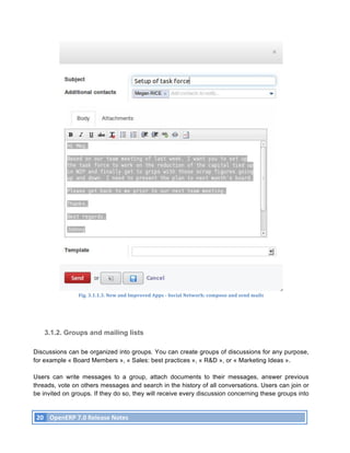 Fig.	
  3.1.1.3.	
  New	
  and	
  Improved	
  Apps	
  -­‐	
  Social	
  Network:	
  compose	
  and	
  send	
  mails	
  




          3.1.2. Groups and mailing lists

Discussions can be organized into groups. You can create groups of discussions for any purpose,
for example « Board Members », « Sales: best practices », « R&D », or « Marketing Ideas ».

Users can write messages to a group, attach documents to their messages, answer previous
threads, vote on others messages and search in the history of all conversations. Users can join or
be invited on groups. If they do so, they will receive every discussion concerning these groups into


       20	
   OpenERP	
  7.0	
  Release	
  Notes	
  
	
  
 
