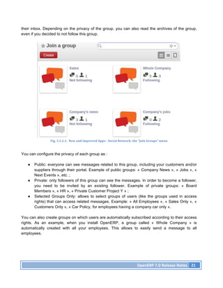 their inbox. Depending on the privacy of the group, you can also read the archives of the group,
even if you decided to not follow this group.




                Fig.	
  3.1.2.1.	
  	
  New	
  and	
  improved	
  Apps	
  -­‐	
  Social	
  Network:	
  the	
  “Join	
  Groups”	
  menu	
  



You can configure the privacy of each group as :

   ●   Public: everyone can see messages related to this group, including your customers and/or
       suppliers through their portal. Example of public groups: « Company News », « Jobs », «
       Next Events », etc. ;
   ●   Private: only followers of this group can see the messages. In order to become a follower,
       you need to be invited by an existing follower. Example of private groups: « Board
       Members », « HR », « Private Customer Project Y » ;
   ●   Selected Groups Only: allows to select groups of users (like the groups used in access
       rights) that can access related messages. Example: « All Employees », « Sales Only », «
       Customers Only », « Car Policy, for employees having a company car only ».

You can also create groups on which users are automatically subscribed according to their access
rights. As an example, when you install OpenERP, a group called « Whole Company » is
automatically created with all your employees. This allows to easily send a message to all
employees.




                                                                                                         OpenERP	
  7.0	
  Release	
  Notes	
   21	
  
 