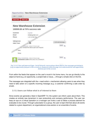 Fig.	
  3.1.4.2.	
  New	
  and	
  improved	
  Apps	
  -­‐	
  Social	
  Network:	
  conversations	
  about	
  objects.	
  User	
  messages	
  pertaining	
  to	
  
       (e.g.)	
  an	
  opportunity	
  (top	
  part	
  of	
  the	
  screen)	
  are	
  displayed	
  within	
  the	
  page	
  view	
  underneath	
  the	
  said	
  opportunity	
  
                                                                         (bottom	
  part	
  of	
  the	
  screen)	
  



From within the feeds that appear on the user’s mural in his home menu, he can go directly to the
object at hand (e.g. an opportunity, a project task or issue,...) through a simple click on the link.

The messages are integrated with the « need action » mechanism allowing users to see when they
need to take action on a specific incoming message (e.g. a customer confirming a sale order by
email).

           3.1.5. Users can follow what is of interest to them

Since events can generate a feed in OpenERP 7.0, the system can inform users about them. This
creates an entirely new dynamism in user productivity and company performance. The user can
keep an eye on a critical operation or a manager can invite a user to follow a process element he
evaluates to be crucial. Through subscription to a group, the user is kept informed about all events
related to a given department, an organizational cross-section or an ensemble of events.




       24	
   OpenERP	
  7.0	
  Release	
  Notes	
  
	
  
 
