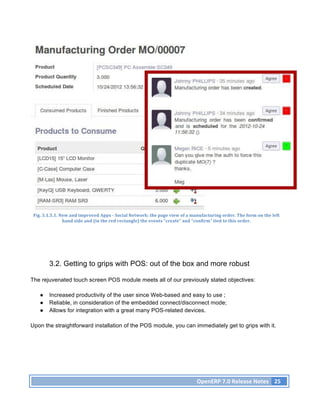 Fig.	
  3.1.5.1.	
  New	
  and	
  improved	
  Apps	
  -­‐	
  Social	
  Network:	
  the	
  page	
  view	
  of	
  a	
  manufacturing	
  order.	
  The	
  form	
  on	
  the	
  left	
  
                      hand	
  side	
  and	
  (in	
  the	
  red	
  rectangle)	
  the	
  events	
  “create”	
  and	
  “confirm”	
  tied	
  to	
  this	
  order.	
  




            3.2. Getting to grips with POS: out of the box and more robust

The rejuvenated touch screen POS module meets all of our previously stated objectives:

     ●      Increased productivity of the user since Web-based and easy to use ;
     ●      Reliable, in consideration of the embedded connect/disconnect mode;
     ●      Allows for integration with a great many POS-related devices.

Upon the straightforward installation of the POS module, you can immediately get to grips with it.




                                                                                                                        OpenERP	
  7.0	
  Release	
  Notes	
   25	
  
 