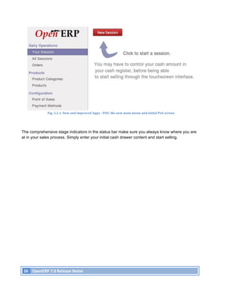 Fig.	
  3.2.1.	
  New	
  and	
  improved	
  Apps	
  -­‐	
  POS:	
  the	
  new	
  main	
  menu	
  and	
  initial	
  PoS	
  screen	
  




The comprehensive stage indicators in the status bar make sure you always know where you are
at in your sales process. Simply enter your initial cash drawer content and start selling.




       26	
   OpenERP	
  7.0	
  Release	
  Notes	
  
	
  
 