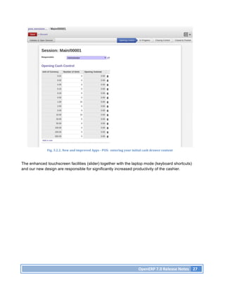 Fig.	
  3.2.2.	
  New	
  and	
  improved	
  Apps	
  -­‐	
  POS:	
  	
  entering	
  your	
  initial	
  cash	
  drawer	
  content	
  



The enhanced touchscreen facilities (slider) together with the laptop mode (keyboard shortcuts)
and our new design are responsible for significantly increased productivity of the cashier.




                                                                                                            OpenERP	
  7.0	
  Release	
  Notes	
   27	
  
 